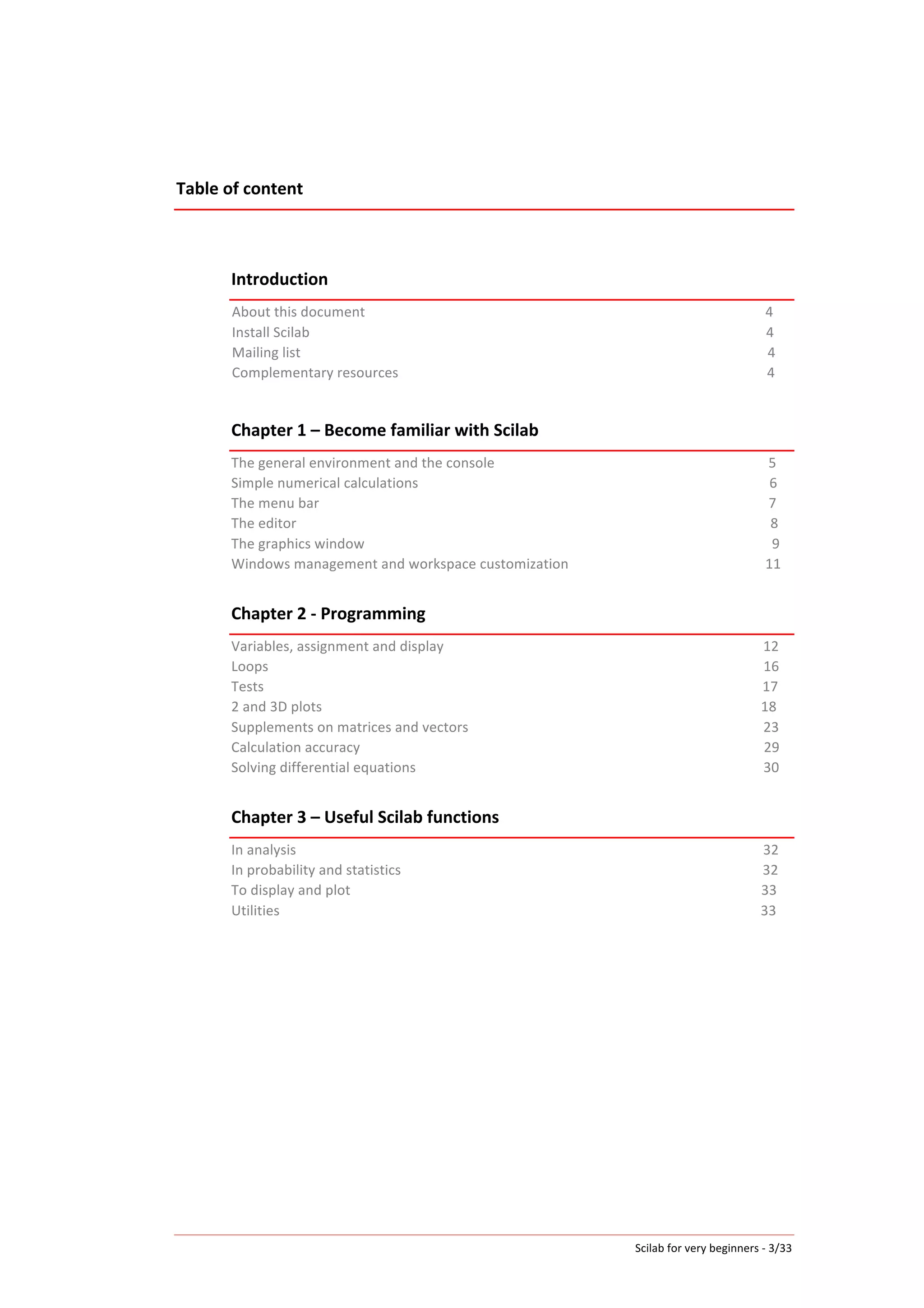 Scilab	
  for	
  very	
  beginners	
  -­‐	
  3/33	
  
Table	
  of	
  content	
  
	
  
	
  
	
  
Introduction	
  
About	
  this	
  document	
  	
  	
  	
  	
  	
  	
  	
  	
  	
  	
  	
  	
  	
  	
  	
  	
  	
  	
  	
  	
  	
  	
  	
  	
  	
  	
  	
  	
  	
  	
  	
  	
  	
  	
  	
  	
  	
  	
  	
  	
  	
  	
  	
  	
  	
  	
  	
  	
  	
  	
  	
  	
  	
  	
  	
  	
  	
  	
  	
  	
  	
  	
  	
  	
  	
  	
  	
  	
  	
  	
  	
  	
  	
  	
  	
  	
  	
  	
  	
  	
  	
  	
  	
  	
  	
  	
  	
  	
  	
  	
  	
  	
  	
  	
  	
  	
  	
  	
  	
  	
  	
  	
  	
  	
  	
  	
  	
  	
  	
  	
  	
  	
  	
  	
  	
  	
  	
  	
  	
  	
  	
  	
  	
  	
  4	
  
Install	
  Scilab	
  	
  	
  	
  	
  	
  	
  	
  	
  	
  	
  	
  	
  	
  	
  	
  	
  	
  	
  	
  	
  	
  	
  	
  	
  	
  	
  	
  	
  	
  	
  	
  	
  	
  	
  	
  	
  	
  	
  	
  	
  	
  	
  	
  	
  	
  	
  	
  	
  	
  	
  	
  	
  	
  	
  	
  	
  	
  	
  	
  	
  	
  	
  	
  	
  	
  	
  	
  	
  	
  	
  	
  	
  	
  	
  	
  	
  	
  	
  	
  	
  	
  	
  	
  	
  	
  	
  	
  	
  	
  	
  	
  	
  	
  	
  	
  	
  	
  	
  	
  	
  	
  	
  	
  	
  	
  	
  	
  	
  	
  	
  	
  	
  	
  	
  	
  	
  	
  	
  	
  	
  	
  	
  	
  	
  	
  	
  	
  	
  	
  	
  	
  	
  	
  	
  	
  	
  4	
  
Mailing	
  list	
  	
  	
  	
  	
  	
  	
  	
  	
  	
  	
  	
  	
  	
  	
  	
  	
  	
  	
  	
  	
  	
  	
  	
  	
  	
  	
  	
  	
  	
  	
  	
  	
  	
  	
  	
  	
  	
  	
  	
  	
  	
  	
  	
  	
  	
  	
  	
  	
  	
  	
  	
  	
  	
  	
  	
  	
  	
  	
  	
  	
  	
  	
  	
  	
  	
  	
  	
  	
  	
  	
  	
  	
  	
  	
  	
  	
  	
  	
  	
  	
  	
  	
  	
  	
  	
  	
  	
  	
  	
  	
  	
  	
  	
  	
  	
  	
  	
  	
  	
  	
  	
  	
  	
  	
  	
  	
  	
  	
  	
  	
  	
  	
  	
  	
  	
  	
  	
  	
  	
  	
  	
  	
  	
  	
  	
  	
  	
  	
  	
  	
  	
  	
  	
  	
  	
  	
  	
  	
  4	
  
Complementary	
  resources	
  	
  	
  	
  	
  	
  	
  	
  	
  	
  	
  	
  	
  	
  	
  	
  	
  	
  	
  	
  	
  	
  	
  	
  	
  	
  	
  	
  	
  	
  	
  	
  	
  	
  	
  	
  	
  	
  	
  	
  	
  	
  	
  	
  	
  	
  	
  	
  	
  	
  	
  	
  	
  	
  	
  	
  	
  	
  	
  	
  	
  	
  	
  	
  	
  	
  	
  	
  	
  	
  	
  	
  	
  	
  	
  	
  	
  	
  	
  	
  	
  	
  	
  	
  	
  	
  	
  	
  	
  	
  	
  	
  	
  	
  	
  	
  	
  	
  	
  	
  	
  	
  	
  	
  	
  	
  	
  	
  	
  	
  	
  4	
  
	
  
Chapter	
  1	
  –	
  Become	
  familiar	
  with	
  Scilab	
  
The	
  general	
  environment	
  and	
  the	
  console	
  	
  	
  	
  	
  	
  	
  	
  	
  	
  	
  	
  	
  	
  	
  	
  	
  	
  	
  	
  	
  	
  	
  	
  	
  	
  	
  	
  	
  	
  	
  	
  	
  	
  	
  	
  	
  	
  	
  	
  	
  	
  	
  	
  	
  	
  	
  	
  	
  	
  	
  	
  	
  	
  	
  	
  	
  	
  	
  	
  	
  	
  	
  	
  	
  	
  	
  	
  	
  	
  	
  	
  	
  	
  	
  	
  	
  	
  	
  	
  	
  	
  	
  5	
  
Simple	
  numerical	
  calculations	
  	
  	
  	
  	
  	
  	
  	
  	
  	
  	
  	
  	
  	
  	
  	
  	
  	
  	
  	
  	
  	
  	
  	
  	
  	
  	
  	
  	
  	
  	
  	
  	
  	
  	
  	
  	
  	
  	
  	
  	
  	
  	
  	
  	
  	
  	
  	
  	
  	
  	
  	
  	
  	
  	
  	
  	
  	
  	
  	
  	
  	
  	
  	
  	
  	
  	
  	
  	
  	
  	
  	
  	
  	
  	
  	
  	
  	
  	
  	
  	
  	
  	
  	
  	
  	
  	
  	
  	
  	
  	
  	
  	
  	
  	
  	
  	
  	
  	
  	
  	
  	
  	
  	
  	
  	
  6	
  
The	
  menu	
  bar	
  	
  	
  	
  	
  	
  	
  	
  	
  	
  	
  	
  	
  	
  	
  	
  	
  	
  	
  	
  	
  	
  	
  	
  	
  	
  	
  	
  	
  	
  	
  	
  	
  	
  	
  	
  	
  	
  	
  	
  	
  	
  	
  	
  	
  	
  	
  	
  	
  	
  	
  	
  	
  	
  	
  	
  	
  	
  	
  	
  	
  	
  	
  	
  	
  	
  	
  	
  	
  	
  	
  	
  	
  	
  	
  	
  	
  	
  	
  	
  	
  	
  	
  	
  	
  	
  	
  	
  	
  	
  	
  	
  	
  	
  	
  	
  	
  	
  	
  	
  	
  	
  	
  	
  	
  	
  	
  	
  	
  	
  	
  	
  	
  	
  	
  	
  	
  	
  	
  	
  	
  	
  	
  	
  	
  	
  	
  	
  	
  	
  	
  	
  	
  	
  	
  7	
  
The	
  editor	
  	
  	
  	
  	
  	
  	
  	
  	
  	
  	
  	
  	
  	
  	
  	
  	
  	
  	
  	
  	
  	
  	
  	
  	
  	
  	
  	
  	
  	
  	
  	
  	
  	
  	
  	
  	
  	
  	
  	
  	
  	
  	
  	
  	
  	
  	
  	
  	
  	
  	
  	
  	
  	
  	
  	
  	
  	
  	
  	
  	
  	
  	
  	
  	
  	
  	
  	
  	
  	
  	
  	
  	
  	
  	
  	
  	
  	
  	
  	
  	
  	
  	
  	
  	
  	
  	
  	
  	
  	
  	
  	
  	
  	
  	
  	
  	
  	
  	
  	
  	
  	
  	
  	
  	
  	
  	
  	
  	
  	
  	
  	
  	
  	
  	
  	
  	
  	
  	
  	
  	
  	
  	
  	
  	
  	
  	
  	
  	
  	
  	
  	
  	
  	
  	
  	
  	
  	
  	
  	
  	
  	
  	
  8	
  
The	
  graphics	
  window	
  	
  	
  	
  	
  	
  	
  	
  	
  	
  	
  	
  	
  	
  	
  	
  	
  	
  	
  	
  	
  	
  	
  	
  	
  	
  	
  	
  	
  	
  	
  	
  	
  	
  	
  	
  	
  	
  	
  	
  	
  	
  	
  	
  	
  	
  	
  	
  	
  	
  	
  	
  	
  	
  	
  	
  	
  	
  	
  	
  	
  	
  	
  	
  	
  	
  	
  	
  	
  	
  	
  	
  	
  	
  	
  	
  	
  	
  	
  	
  	
  	
  	
  	
  	
  	
  	
  	
  	
  	
  	
  	
  	
  	
  	
  	
  	
  	
  	
  	
  	
  	
  	
  	
  	
  	
  	
  	
  	
  	
  	
  	
  	
  	
  	
  	
  	
  	
  	
  	
  	
  	
  	
  9	
  
Windows	
  management	
  and	
  workspace	
  customization	
  	
  	
  	
  	
  	
  	
  	
  	
  	
  	
  	
  	
  	
  	
  	
  	
  	
  	
  	
  	
  	
  	
  	
  	
  	
  	
  	
  	
  	
  	
  	
  	
  	
  	
  	
  	
  	
  	
  	
  	
  	
  	
  	
  	
  	
  	
  	
  	
  	
  	
  	
  	
  	
  	
  	
  	
  	
  	
  11	
  
	
  
Chapter	
  2	
  -­‐	
  Programming	
  
Variables,	
  assignment	
  and	
  display	
  	
  	
  	
  	
  	
  	
  	
  	
  	
  	
  	
  	
  	
  	
  	
  	
  	
  	
  	
  	
  	
  	
  	
  	
  	
  	
  	
  	
  	
  	
  	
  	
  	
  	
  	
  	
  	
  	
  	
  	
  	
  	
  	
  	
  	
  	
  	
  	
  	
  	
  	
  	
  	
  	
  	
  	
  	
  	
  	
  	
  	
  	
  	
  	
  	
  	
  	
  	
  	
  	
  	
  	
  	
  	
  	
  	
  	
  	
  	
  	
  	
  	
  	
  	
  	
  	
  	
  	
  	
  	
  	
  	
  	
  	
  	
  	
  12	
  
Loops	
  	
  	
  	
  	
  	
  	
  	
  	
  	
  	
  	
  	
  	
  	
  	
  	
  	
  	
  	
  	
  	
  	
  	
  	
  	
  	
  	
  	
  	
  	
  	
  	
  	
  	
  	
  	
  	
  	
  	
  	
  	
  	
  	
  	
  	
  	
  	
  	
  	
  	
  	
  	
  	
  	
  	
  	
  	
  	
  	
  	
  	
  	
  	
  	
  	
  	
  	
  	
  	
  	
  	
  	
  	
  	
  	
  	
  	
  	
  	
  	
  	
  	
  	
  	
  	
  	
  	
  	
  	
  	
  	
  	
  	
  	
  	
  	
  	
  	
  	
  	
  	
  	
  	
  	
  	
  	
  	
  	
  	
  	
  	
  	
  	
  	
  	
  	
  	
  	
  	
  	
  	
  	
  	
  	
  	
  	
  	
  	
  	
  	
  	
  	
  	
  	
  	
  	
  	
  	
  	
  	
  	
  	
  	
  	
  	
  	
  	
  	
  16	
  
Tests	
  	
  	
  	
  	
  	
  	
  	
  	
  	
  	
  	
  	
  	
  	
  	
  	
  	
  	
  	
  	
  	
  	
  	
  	
  	
  	
  	
  	
  	
  	
  	
  	
  	
  	
  	
  	
  	
  	
  	
  	
  	
  	
  	
  	
  	
  	
  	
  	
  	
  	
  	
  	
  	
  	
  	
  	
  	
  	
  	
  	
  	
  	
  	
  	
  	
  	
  	
  	
  	
  	
  	
  	
  	
  	
  	
  	
  	
  	
  	
  	
  	
  	
  	
  	
  	
  	
  	
  	
  	
  	
  	
  	
  	
  	
  	
  	
  	
  	
  	
  	
  	
  	
  	
  	
  	
  	
  	
  	
  	
  	
  	
  	
  	
  	
  	
  	
  	
  	
  	
  	
  	
  	
  	
  	
  	
  	
  	
  	
  	
  	
  	
  	
  	
  	
  	
  	
  	
  	
  	
  	
  	
  	
  	
  	
  	
  	
  	
  	
  	
  	
  17	
  
2	
  and	
  3D	
  plots	
  	
  	
  	
  	
  	
  	
  	
  	
  	
  	
  	
  	
  	
  	
  	
  	
  	
  	
  	
  	
  	
  	
  	
  	
  	
  	
  	
  	
  	
  	
  	
  	
  	
  	
  	
  	
  	
  	
  	
  	
  	
  	
  	
  	
  	
  	
  	
  	
  	
  	
  	
  	
  	
  	
  	
  	
  	
  	
  	
  	
  	
  	
  	
  	
  	
  	
  	
  	
  	
  	
  	
  	
  	
  	
  	
  	
  	
  	
  	
  	
  	
  	
  	
  	
  	
  	
  	
  	
  	
  	
  	
  	
  	
  	
  	
  	
  	
  	
  	
  	
  	
  	
  	
  	
  	
  	
  	
  	
  	
  	
  	
  	
  	
  	
  	
  	
  	
  	
  	
  	
  	
  	
  	
  	
  	
  	
  	
  	
  	
  	
  	
  18	
  
Supplements	
  on	
  matrices	
  and	
  vectors	
  	
  	
  	
  	
  	
  	
  	
  	
  	
  	
  	
  	
  	
  	
  	
  	
  	
  	
  	
  	
  	
  	
  	
  	
  	
  	
  	
  	
  	
  	
  	
  	
  	
  	
  	
  	
  	
  	
  	
  	
  	
  	
  	
  	
  	
  	
  	
  	
  	
  	
  	
  	
  	
  	
  	
  	
  	
  	
  	
  	
  	
  	
  	
  	
  	
  	
  	
  	
  	
  	
  	
  	
  	
  	
  	
  	
  	
  	
  	
  	
  	
  	
  	
  	
  	
  	
  	
  23	
  
Calculation	
  accuracy	
  	
  	
  	
  	
  	
  	
  	
  	
  	
  	
  	
  	
  	
  	
  	
  	
  	
  	
  	
  	
  	
  	
  	
  	
  	
  	
  	
  	
  	
  	
  	
  	
  	
  	
  	
  	
  	
  	
  	
  	
  	
  	
  	
  	
  	
  	
  	
  	
  	
  	
  	
  	
  	
  	
  	
  	
  	
  	
  	
  	
  	
  	
  	
  	
  	
  	
  	
  	
  	
  	
  	
  	
  	
  	
  	
  	
  	
  	
  	
  	
  	
  	
  	
  	
  	
  	
  	
  	
  	
  	
  	
  	
  	
  	
  	
  	
  	
  	
  	
  	
  	
  	
  	
  	
  	
  	
  	
  	
  	
  	
  	
  	
  	
  	
  	
  	
  	
  	
  	
  	
  	
  29	
  
Solving	
  differential	
  equations	
  	
  	
  	
  	
  	
  	
  	
  	
  	
  	
  	
  	
  	
  	
  	
  	
  	
  	
  	
  	
  	
  	
  	
  	
  	
  	
  	
  	
  	
  	
  	
  	
  	
  	
  	
  	
  	
  	
  	
  	
  	
  	
  	
  	
  	
  	
  	
  	
  	
  	
  	
  	
  	
  	
  	
  	
  	
  	
  	
  	
  	
  	
  	
  	
  	
  	
  	
  	
  	
  	
  	
  	
  	
  	
  	
  	
  	
  	
  	
  	
  	
  	
  	
  	
  	
  	
  	
  	
  	
  	
  	
  	
  	
  	
  	
  	
  	
  	
  	
  	
  	
  	
  	
  30	
  
	
  
Chapter	
  3	
  –	
  Useful	
  Scilab	
  functions	
  
In	
  analysis	
  	
  	
  	
  	
  	
  	
  	
  	
  	
  	
  	
  	
  	
  	
  	
  	
  	
  	
  	
  	
  	
  	
  	
  	
  	
  	
  	
  	
  	
  	
  	
  	
  	
  	
  	
  	
  	
  	
  	
  	
  	
  	
  	
  	
  	
  	
  	
  	
  	
  	
  	
  	
  	
  	
  	
  	
  	
  	
  	
  	
  	
  	
  	
  	
  	
  	
  	
  	
  	
  	
  	
  	
  	
  	
  	
  	
  	
  	
  	
  	
  	
  	
  	
  	
  	
  	
  	
  	
  	
  	
  	
  	
  	
  	
  	
  	
  	
  	
  	
  	
  	
  	
  	
  	
  	
  	
  	
  	
  	
  	
  	
  	
  	
  	
  	
  	
  	
  	
  	
  	
  	
  	
  	
  	
  	
  	
  	
  	
  	
  	
  	
  	
  	
  	
  	
  	
  	
  	
  	
  	
  32	
  
In	
  probability	
  and	
  statistics	
  	
  	
  	
  	
  	
  	
  	
  	
  	
  	
  	
  	
  	
  	
  	
  	
  	
  	
  	
  	
  	
  	
  	
  	
  	
  	
  	
  	
  	
  	
  	
  	
  	
  	
  	
  	
  	
  	
  	
  	
  	
  	
  	
  	
  	
  	
  	
  	
  	
  	
  	
  	
  	
  	
  	
  	
  	
  	
  	
  	
  	
  	
  	
  	
  	
  	
  	
  	
  	
  	
  	
  	
  	
  	
  	
  	
  	
  	
  	
  	
  	
  	
  	
  	
  	
  	
  	
  	
  	
  	
  	
  	
  	
  	
  	
  	
  	
  	
  	
  	
  	
  	
  	
  	
  	
  	
  	
  32	
  
To	
  display	
  and	
  plot	
  	
  	
  	
  	
  	
  	
  	
  	
  	
  	
  	
  	
  	
  	
  	
  	
  	
  	
  	
  	
  	
  	
  	
  	
  	
  	
  	
  	
  	
  	
  	
  	
  	
  	
  	
  	
  	
  	
  	
  	
  	
  	
  	
  	
  	
  	
  	
  	
  	
  	
  	
  	
  	
  	
  	
  	
  	
  	
  	
  	
  	
  	
  	
  	
  	
  	
  	
  	
  	
  	
  	
  	
  	
  	
  	
  	
  	
  	
  	
  	
  	
  	
  	
  	
  	
  	
  	
  	
  	
  	
  	
  	
  	
  	
  	
  	
  	
  	
  	
  	
  	
  	
  	
  	
  	
  	
  	
  	
  	
  	
  	
  	
  	
  	
  	
  	
  	
  	
  	
  	
  	
  	
  	
  33	
  
Utilities	
  	
  	
  	
  	
  	
  	
  	
  	
  	
  	
  	
  	
  	
  	
  	
  	
  	
  	
  	
  	
  	
  	
  	
  	
  	
  	
  	
  	
  	
  	
  	
  	
  	
  	
  	
  	
  	
  	
  	
  	
  	
  	
  	
  	
  	
  	
  	
  	
  	
  	
  	
  	
  	
  	
  	
  	
  	
  	
  	
  	
  	
  	
  	
  	
  	
  	
  	
  	
  	
  	
  	
  	
  	
  	
  	
  	
  	
  	
  	
  	
  	
  	
  	
  	
  	
  	
  	
  	
  	
  	
  	
  	
  	
  	
  	
  	
  	
  	
  	
  	
  	
  	
  	
  	
  	
  	
  	
  	
  	
  	
  	
  	
  	
  	
  	
  	
  	
  	
  	
  	
  	
  	
  	
  	
  	
  	
  	
  	
  	
  	
  	
  	
  	
  	
  	
  	
  	
  	
  	
  	
  	
  	
  	
  	
  33	
  
	
  
 
