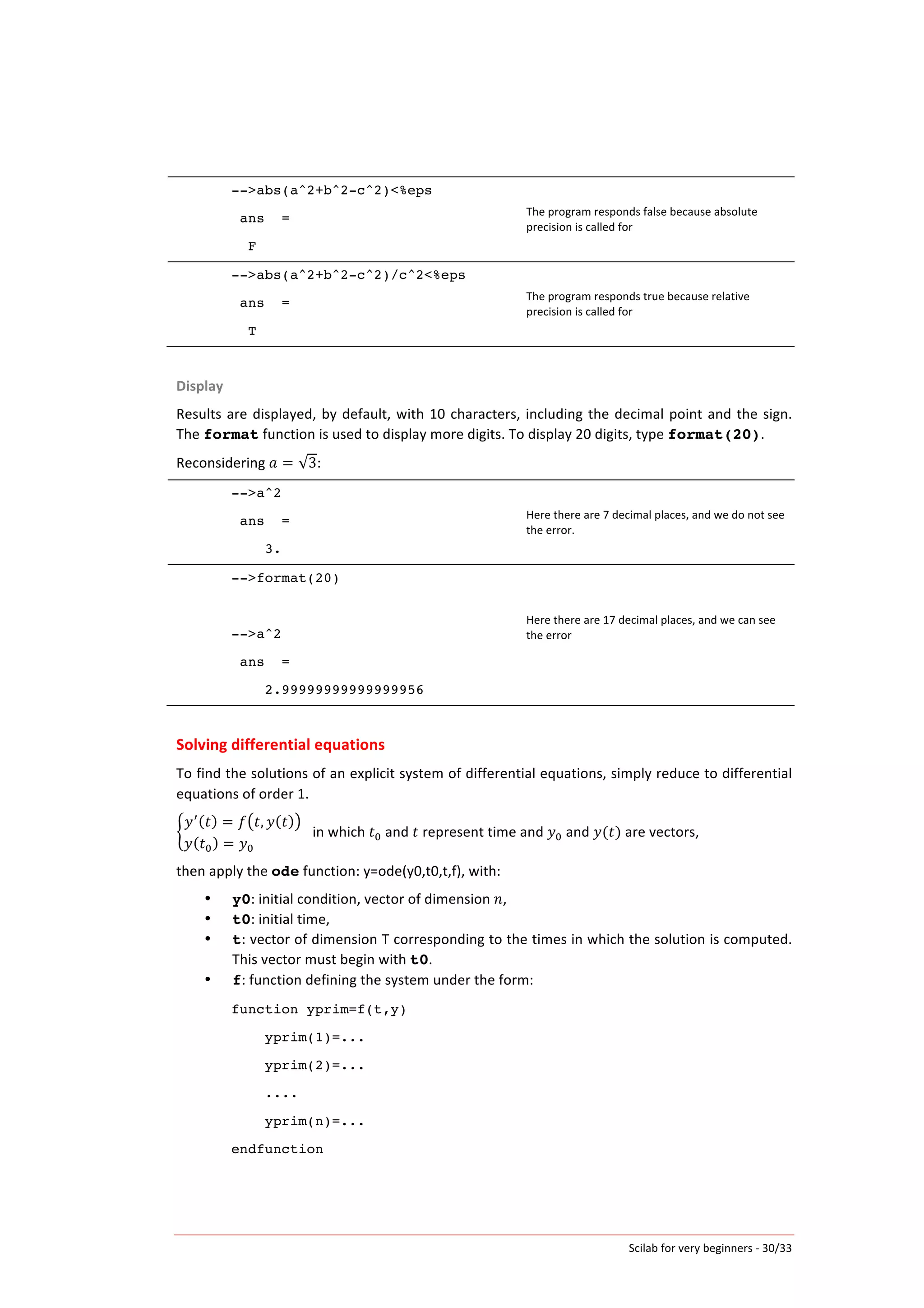 Scilab	
  for	
  very	
  beginners	
  -­‐	
  30/33	
  
-->abs(a^2+b^2-c^2)<%eps
ans =
F
The	
  program	
  responds	
  false	
  because	
  absolute	
  
precision	
  is	
  called	
  for	
  
-->abs(a^2+b^2-c^2)/c^2<%eps
ans =
T
The	
  program	
  responds	
  true	
  because	
  relative	
  
precision	
  is	
  called	
  for	
  
	
  
Display	
  
Results	
  are	
  displayed,	
  by	
  default,	
  with	
  10	
  characters,	
  including	
  the	
  decimal	
  point	
  and	
  the	
  sign.	
  
The	
  format	
  function	
  is	
  used	
  to	
  display	
  more	
  digits.	
  To	
  display	
  20	
  digits,	
  type	
  format(20).	
  
Reconsidering	
   𝑎 = 3:	
  
-->a^2
ans =
3.
Here	
  there	
  are	
  7	
  decimal	
  places,	
  and	
  we	
  do	
  not	
  see	
  
the	
  error.	
  
-->format(20)
-->a^2
ans =
2.99999999999999956
Here	
  there	
  are	
  17	
  decimal	
  places,	
  and	
  we	
  can	
  see	
  
the	
  error	
  
	
  
	
  
Solving	
  differential	
  equations	
  
To	
  find	
  the	
  solutions	
  of	
  an	
  explicit	
  system	
  of	
  differential	
  equations,	
  simply	
  reduce	
  to	
  differential	
  
equations	
  of	
  order	
  1.	
  
𝑦!
𝑡 = 𝑓 𝑡, 𝑦 𝑡
𝑦 𝑡! = 𝑦!                                        
	
  	
  	
  in	
  which	
   𝑡!	
  and	
   𝑡	
  represent	
  time	
  and	
   𝑦!	
  and	
   𝑦(𝑡)	
  are	
  vectors,	
  	
  
then	
  apply	
  the	
  ode	
  function:	
  y=ode(y0,t0,t,f),	
  with:	
  
• y0:	
  initial	
  condition,	
  vector	
  of	
  dimension	
   𝑛,	
  
• t0:	
  initial	
  time,	
  
• t:	
  vector	
  of	
  dimension	
  T	
  corresponding	
  to	
  the	
  times	
  in	
  which	
  the	
  solution	
  is	
  computed.	
  
This	
  vector	
  must	
  begin	
  with	
  t0.	
  
• f:	
  function	
  defining	
  the	
  system	
  under	
  the	
  form:	
  
function yprim=f(t,y)
yprim(1)=...
yprim(2)=...
....
yprim(n)=...
endfunction
	
   	
  
 