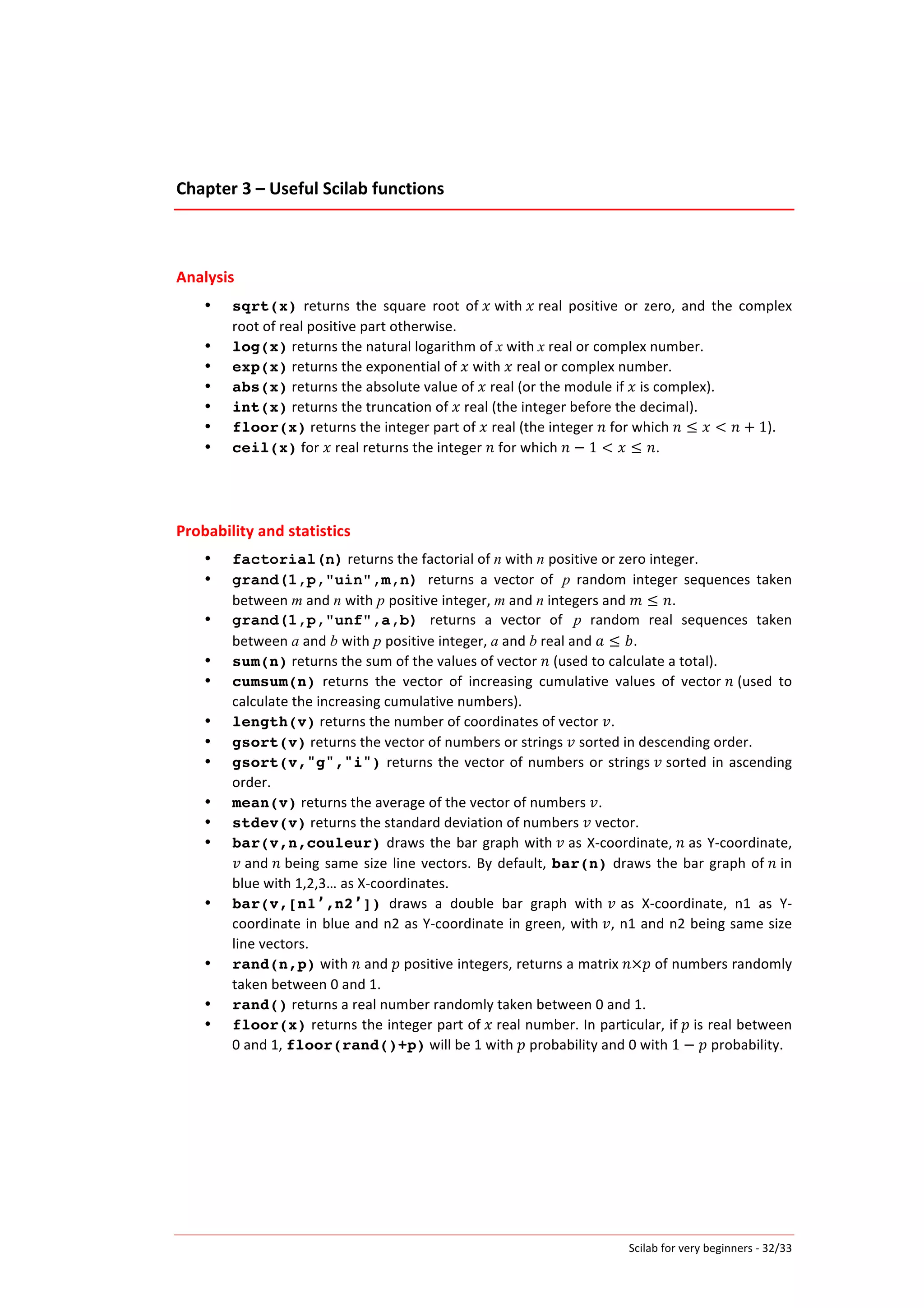 Scilab	
  for	
  very	
  beginners	
  -­‐	
  32/33	
  
Chapter	
  3	
  –	
  Useful	
  Scilab	
  functions	
  
	
  
	
  
Analysis	
  
• sqrt(x)	
   returns	
   the	
   square	
   root	
   of	
   𝑥	
  with	
   𝑥	
  real	
   positive	
   or	
   zero,	
   and	
   the	
   complex	
  
root	
  of	
  real	
  positive	
  part	
  otherwise.	
  
• log(x)	
  returns	
  the	
  natural	
  logarithm	
  of	
  x	
  with	
  x	
  real	
  or	
  complex	
  number.	
  
• exp(x)	
  returns	
  the	
  exponential	
  of	
   𝑥	
  with	
   𝑥	
  real	
  or	
  complex	
  number.	
  
• abs(x)	
  returns	
  the	
  absolute	
  value	
  of	
   𝑥	
  real	
  (or	
  the	
  module	
  if	
   𝑥	
  is	
  complex).	
  
• int(x)	
  returns	
  the	
  truncation	
  of	
   𝑥	
  real	
  (the	
  integer	
  before	
  the	
  decimal).	
  
• floor(x)	
  returns	
  the	
  integer	
  part	
  of	
   𝑥	
  real	
  (the	
  integer	
   𝑛	
  for	
  which	
   𝑛 ≤ 𝑥 < 𝑛 + 1).	
  
• ceil(x)	
  for	
   𝑥	
  real	
  returns	
  the	
  integer	
   𝑛	
  for	
  which	
   𝑛 − 1 < 𝑥 ≤ 𝑛.	
  
	
  
	
  
Probability	
  and	
  statistics	
  
• factorial(n)	
  returns	
  the	
  factorial	
  of	
  n	
  with	
  n positive	
  or	
  zero	
  integer.
• grand(1,p,"uin",m,n) returns	
   a	
   vector	
   of p	
   random	
   integer	
   sequences	
   taken	
  
between	
  m	
  and	
  n with p positive	
  integer,	
  m	
  and	
  n	
  integers	
  and	
   𝑚 ≤ 𝑛.
• grand(1,p,"unf",a,b) returns	
   a	
   vector	
   of p	
   random	
   real	
   sequences	
   taken	
  
between	
  a	
  and	
  b with p positive	
  integer,	
  a	
  and	
  b	
  real	
  and	
   𝑎 ≤ 𝑏.
• sum(n)	
  returns	
  the	
  sum	
  of	
  the	
  values	
  of	
  vector	
   𝑛	
  (used	
  to	
  calculate	
  a	
  total).	
  
• cumsum(n)	
   returns	
   the	
   vector	
   of	
   increasing	
   cumulative	
   values	
   of	
   vector	
   𝑛	
  (used	
   to	
  
calculate	
  the	
  increasing	
  cumulative	
  numbers).	
  
• length(v)	
  returns	
  the	
  number	
  of	
  coordinates	
  of	
  vector	
   𝑣.	
  
• gsort(v)	
  returns	
  the	
  vector	
  of	
  numbers	
  or	
  strings	
   𝑣	
  sorted	
  in	
  descending	
  order.	
  
• gsort(v,"g","i")	
  returns	
  the	
  vector	
  of	
  numbers	
  or	
  strings	
   𝑣	
  sorted	
  in	
  ascending	
  
order.	
  
• mean(v)	
  returns	
  the	
  average	
  of	
  the	
  vector	
  of	
  numbers	
   𝑣.	
  
• stdev(v)	
  returns	
  the	
  standard	
  deviation	
  of	
  numbers	
   𝑣	
  vector.	
  
• bar(v,n,couleur)	
  draws	
  the	
  bar	
  graph	
  with	
   𝑣	
  as	
  X-­‐coordinate,	
   𝑛	
  as	
  Y-­‐coordinate,	
  
𝑣	
  and	
   𝑛	
  being	
  same	
  size	
  line	
  vectors.	
  By	
  default,	
  bar(n)	
  draws	
  the	
  bar	
  graph	
  of	
   𝑛	
  in	
  
blue	
  with	
  1,2,3…	
  as	
  X-­‐coordinates.	
  
• bar(v,[n1’,n2’])	
   draws	
   a	
   double	
   bar	
   graph	
   with	
  𝑣	
  as	
   X-­‐coordinate,	
   n1	
   as	
   Y-­‐
coordinate	
  in	
  blue	
  and	
  n2	
  as	
  Y-­‐coordinate	
  in	
  green,	
  with	
   𝑣,	
  n1	
  and	
  n2	
  being	
  same	
  size	
  
line	
  vectors.	
  
• rand(n,p)	
  with	
   𝑛	
  and	
   𝑝	
  positive	
  integers,	
  returns	
  a	
  matrix	
   𝑛×𝑝	
  of	
  numbers	
  randomly	
  
taken	
  between	
  0	
  and	
  1.	
  
• rand()	
  returns	
  a	
  real	
  number	
  randomly	
  taken	
  between	
  0	
  and	
  1.	
  
• floor(x)	
  returns	
  the	
  integer	
  part	
  of	
   𝑥	
  real	
  number.	
  In	
  particular,	
  if	
   𝑝	
  is	
  real	
  between	
  
0	
  and	
  1,	
  floor(rand()+p)	
  will	
  be	
  1	
  with	
   𝑝	
  probability	
  and	
  0	
  with	
  1 − 𝑝	
  probability.	
  
	
  
	
  
	
   	
  
 