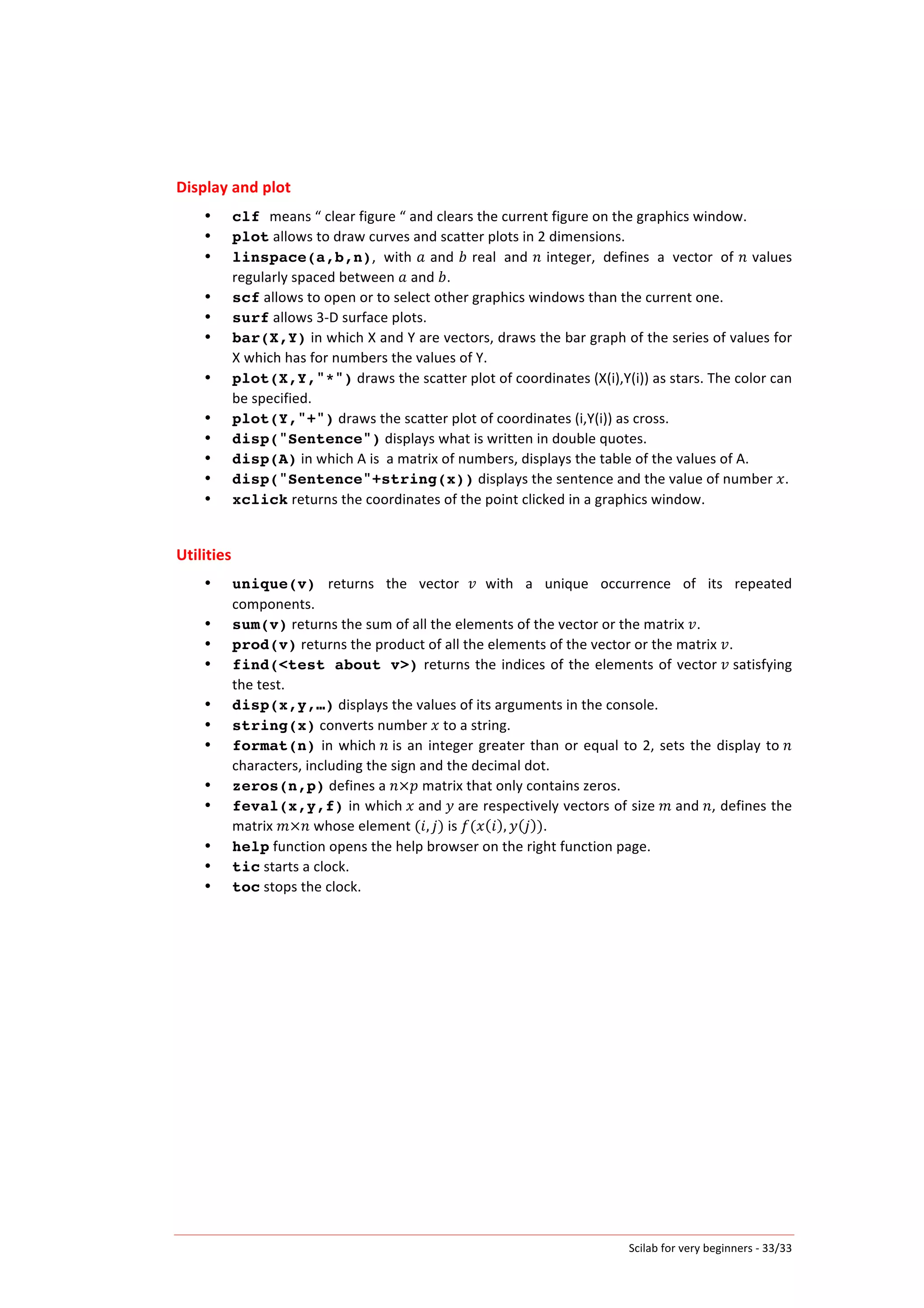 Scilab	
  for	
  very	
  beginners	
  -­‐	
  33/33	
  
Display	
  and	
  plot	
  
• clf means	
  “	
  clear	
  figure	
  “	
  and	
  clears	
  the	
  current	
  figure	
  on	
  the	
  graphics	
  window.	
  
• plot	
  allows	
  to	
  draw	
  curves	
  and	
  scatter	
  plots	
  in	
  2	
  dimensions.	
  
• linspace(a,b,n),	
   with	
  𝑎	
  and	
  𝑏	
  real	
   and	
  𝑛	
  integer,	
   defines	
   a	
   vector	
   of	
  𝑛	
  values	
  
regularly	
  spaced	
  between	
   𝑎	
  and	
   𝑏.	
  
• scf	
  allows	
  to	
  open	
  or	
  to	
  select	
  other	
  graphics	
  windows	
  than	
  the	
  current	
  one.	
  
• surf	
  allows	
  3-­‐D	
  surface	
  plots.	
  
• bar(X,Y)	
  in	
  which	
  X	
  and	
  Y	
  are	
  vectors,	
  draws	
  the	
  bar	
  graph	
  of	
  the	
  series	
  of	
  values	
  for	
  
X	
  which	
  has	
  for	
  numbers	
  the	
  values	
  of	
  Y.	
  
• plot(X,Y,"*")	
  draws	
  the	
  scatter	
  plot	
  of	
  coordinates	
  (X(i),Y(i))	
  as	
  stars.	
  The	
  color	
  can	
  
be	
  specified.	
  
• plot(Y,"+")	
  draws	
  the	
  scatter	
  plot	
  of	
  coordinates	
  (i,Y(i))	
  as	
  cross.	
  
• disp("Sentence")	
  displays	
  what	
  is	
  written	
  in	
  double	
  quotes.	
  	
  
• disp(A)	
  in	
  which	
  A	
  is	
  	
  a	
  matrix	
  of	
  numbers,	
  displays	
  the	
  table	
  of	
  the	
  values	
  of	
  A.	
  
• disp("Sentence"+string(x))	
  displays	
  the	
  sentence	
  and	
  the	
  value	
  of	
  number	
   𝑥.	
  
• xclick	
  returns	
  the	
  coordinates	
  of	
  the	
  point	
  clicked	
  in	
  a	
  graphics	
  window.	
  	
  
	
  
Utilities	
  
• unique(v)	
   returns	
   the	
   vector	
   𝑣 	
  with	
   a	
   unique	
   occurrence	
   of	
   its	
   repeated	
  
components.	
  
• sum(v)	
  returns	
  the	
  sum	
  of	
  all	
  the	
  elements	
  of	
  the	
  vector	
  or	
  the	
  matrix	
   𝑣.	
  
• prod(v)	
  returns	
  the	
  product	
  of	
  all	
  the	
  elements	
  of	
  the	
  vector	
  or	
  the	
  matrix	
   𝑣.	
  
• find(<test about v>)	
  returns	
  the	
  indices	
  of	
  the	
  elements	
  of	
  vector	
   𝑣	
  satisfying	
  
the	
  test.	
  	
  
• disp(x,y,…)	
  displays	
  the	
  values	
  of	
  its	
  arguments	
  in	
  the	
  console.	
  
• string(x)	
  converts	
  number	
   𝑥	
  to	
  a	
  string.	
  
• format(n)	
  in	
  which	
   𝑛	
  is	
  an	
  integer	
  greater	
  than	
  or	
  equal	
  to	
  2,	
  sets	
  the	
  display	
  to	
   𝑛	
  
characters,	
  including	
  the	
  sign	
  and	
  the	
  decimal	
  dot.	
  
• zeros(n,p)	
  defines	
  a	
   𝑛×𝑝	
  matrix	
  that	
  only	
  contains	
  zeros.	
  
• feval(x,y,f)	
  in	
  which	
   𝑥	
  and	
   𝑦	
  are	
  respectively	
  vectors	
  of	
  size	
   𝑚	
  and	
   𝑛,	
  defines	
  the	
  
matrix	
   𝑚×𝑛	
  whose	
  element	
  ( 𝑖, 𝑗)	
  is	
   𝑓(𝑥 𝑖 , 𝑦 𝑗 ).	
  
• help	
  function	
  opens	
  the	
  help	
  browser	
  on	
  the	
  right	
  function	
  page.	
  
• tic	
  starts	
  a	
  clock.	
  
• toc	
  stops	
  the	
  clock.	
  
 