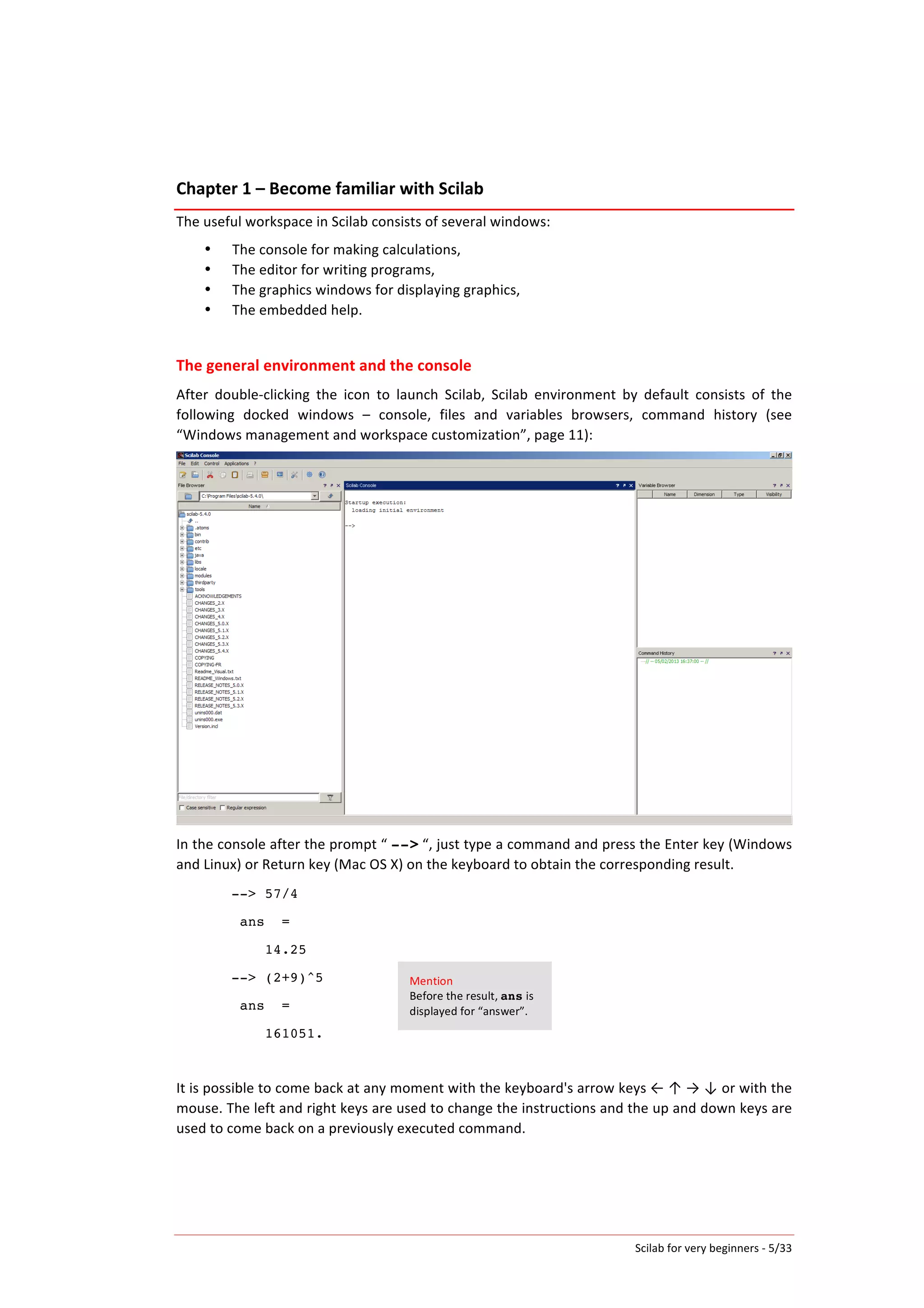 Scilab	
  for	
  very	
  beginners	
  -­‐	
  5/33	
  
Chapter	
  1	
  –	
  Become	
  familiar	
  with	
  Scilab	
  
The	
  useful	
  workspace	
  in	
  Scilab	
  consists	
  of	
  several	
  windows:	
  
• The	
  console	
  for	
  making	
  calculations,	
  
• The	
  editor	
  for	
  writing	
  programs,	
  
• The	
  graphics	
  windows	
  for	
  displaying	
  graphics,	
  
• The	
  embedded	
  help.	
  
	
  
The	
  general	
  environment	
  and	
  the	
  console	
  
After	
   double-­‐clicking	
   the	
   icon	
   to	
   launch	
   Scilab,	
   Scilab	
   environment	
   by	
   default	
   consists	
   of	
   the	
  
following	
   docked	
   windows	
   –	
   console,	
   files	
   and	
   variables	
   browsers,	
   command	
   history	
   (see	
  
“Windows	
  management	
  and	
  workspace	
  customization”,	
  page	
  11):	
  
	
  
In	
  the	
  console	
  after	
  the	
  prompt	
  “	
  -->	
  “,	
  just	
  type	
  a	
  command	
  and	
  press	
  the	
  Enter	
  key	
  (Windows	
  
and	
  Linux)	
  or	
  Return	
  key	
  (Mac	
  OS	
  X)	
  on	
  the	
  keyboard	
  to	
  obtain	
  the	
  corresponding	
  result.	
  
--> 57/4
ans =
14.25
--> (2+9)^5
ans =
161051.
	
  
It	
  is	
  possible	
  to	
  come	
  back	
  at	
  any	
  moment	
  with	
  the	
  keyboard's	
  arrow	
  keys	
  ←	
  ↑	
  →	
  ↓	
  or	
  with	
  the	
  
mouse.	
  The	
  left	
  and	
  right	
  keys	
  are	
  used	
  to	
  change	
  the	
  instructions	
  and	
  the	
  up	
  and	
  down	
  keys	
  are	
  
used	
  to	
  come	
  back	
  on	
  a	
  previously	
  executed	
  command.	
  
Mention	
  
Before	
  the	
  result,	
  ans	
  is	
  
displayed	
  for	
  “answer”.	
  
 