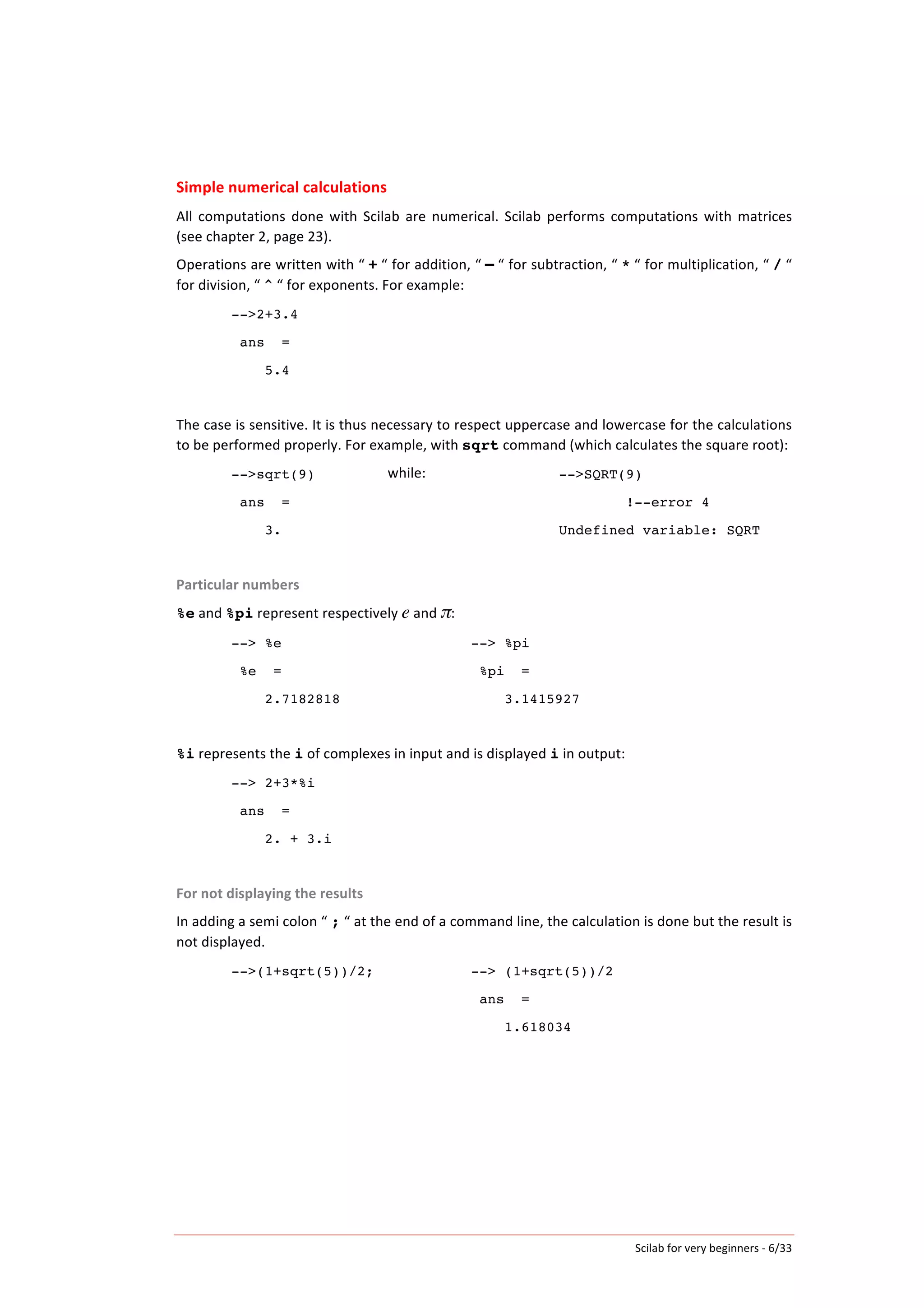 Scilab	
  for	
  very	
  beginners	
  -­‐	
  6/33	
  
Simple	
  numerical	
  calculations	
  
All	
   computations	
   done	
   with	
   Scilab	
   are	
   numerical.	
   Scilab	
   performs	
   computations	
   with	
   matrices	
  
(see	
  chapter	
  2,	
  page	
  23).	
  	
  
Operations	
  are	
  written	
  with	
  “	
  +	
  “	
  for	
  addition,	
  “	
  –	
  “	
  for	
  subtraction,	
  “	
  *	
  “	
  for	
  multiplication,	
  “	
  /	
  “	
  
for	
  division,	
  “	
  ^	
  “	
  for	
  exponents.	
  For	
  example:	
  
-->2+3.4
ans =
5.4
	
  
The	
  case	
  is	
  sensitive.	
  It	
  is	
  thus	
  necessary	
  to	
  respect	
  uppercase	
  and	
  lowercase	
  for	
  the	
  calculations	
  
to	
  be	
  performed	
  properly.	
  For	
  example,	
  with	
  sqrt	
  command	
  (which	
  calculates	
  the	
  square	
  root):	
  
-->sqrt(9)
ans =
3.
while:	
   -->SQRT(9)
!--error 4
Undefined variable: SQRT
	
  
Particular	
  numbers	
  
%e	
  and	
  %pi	
  represent	
  respectively	
  e	
  and	
  π:	
  
--> %e
%e =
2.7182818
--> %pi
%pi =
3.1415927
	
  
%i	
  represents	
  the	
  i	
  of	
  complexes	
  in	
  input	
  and	
  is	
  displayed	
  i	
  in	
  output:	
  
--> 2+3*%i
ans =
2. + 3.i
	
  
For	
  not	
  displaying	
  the	
  results	
  
In	
  adding	
  a	
  semi	
  colon	
  “	
  ;	
  “	
  at	
  the	
  end	
  of	
  a	
  command	
  line,	
  the	
  calculation	
  is	
  done	
  but	
  the	
  result	
  is	
  
not	
  displayed.	
  	
  
-->(1+sqrt(5))/2; --> (1+sqrt(5))/2
ans =
1.618034
 