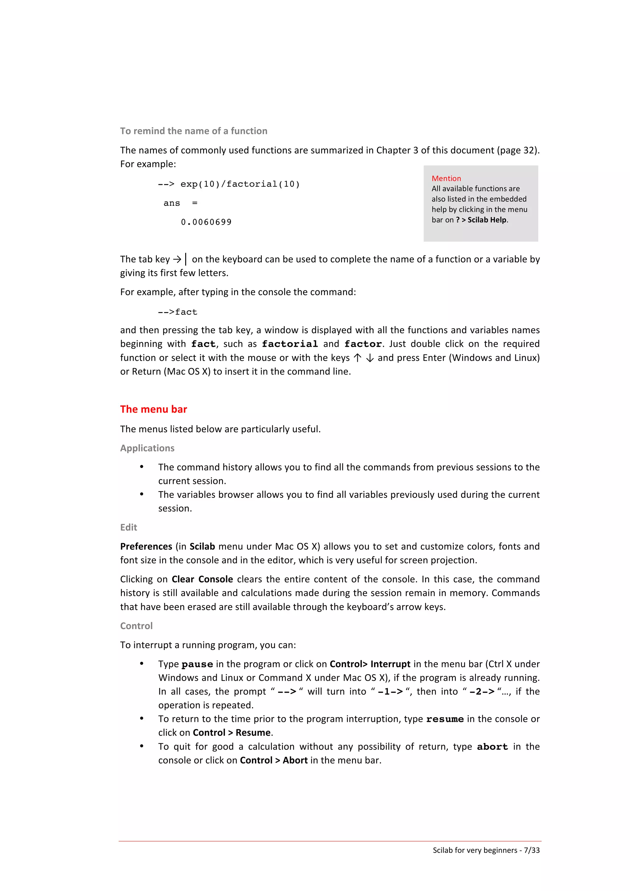 Scilab	
  for	
  very	
  beginners	
  -­‐	
  7/33	
  
To	
  remind	
  the	
  name	
  of	
  a	
  function	
  
The	
  names	
  of	
  commonly	
  used	
  functions	
  are	
  summarized	
  in	
  Chapter	
  3	
  of	
  this	
  document	
  (page	
  32).	
  
For	
  example:	
  	
  
--> exp(10)/factorial(10)
ans =
0.0060699
	
  
The	
  tab	
  key	
  →│	
  on	
  the	
  keyboard	
  can	
  be	
  used	
  to	
  complete	
  the	
  name	
  of	
  a	
  function	
  or	
  a	
  variable	
  by	
  
giving	
  its	
  first	
  few	
  letters.	
  	
  
For	
  example,	
  after	
  typing	
  in	
  the	
  console	
  the	
  command:	
  
-->fact
and	
  then	
  pressing	
  the	
  tab	
  key,	
  a	
  window	
  is	
  displayed	
  with	
  all	
  the	
  functions	
  and	
  variables	
  names	
  
beginning	
   with	
   fact,	
   such	
   as	
   factorial	
   and	
   factor.	
   Just	
   double	
   click	
   on	
   the	
   required	
  
function	
  or	
  select	
  it	
  with	
  the	
  mouse	
  or	
  with	
  the	
  keys	
  ↑	
  ↓	
  and	
  press	
  Enter	
  (Windows	
  and	
  Linux)	
  
or	
  Return	
  (Mac	
  OS	
  X)	
  to	
  insert	
  it	
  in	
  the	
  command	
  line.	
  
	
  
The	
  menu	
  bar	
  
The	
  menus	
  listed	
  below	
  are	
  particularly	
  useful.	
  
Applications	
  
• The	
  command	
  history	
  allows	
  you	
  to	
  find	
  all	
  the	
  commands	
  from	
  previous	
  sessions	
  to	
  the	
  
current	
  session.	
  
• The	
  variables	
  browser	
  allows	
  you	
  to	
  find	
  all	
  variables	
  previously	
  used	
  during	
  the	
  current	
  
session.	
  
Edit	
  
Preferences	
  (in	
  Scilab	
  menu	
  under	
  Mac	
  OS	
  X)	
  allows	
  you	
  to	
  set	
  and	
  customize	
  colors,	
  fonts	
  and	
  
font	
  size	
  in	
  the	
  console	
  and	
  in	
  the	
  editor,	
  which	
  is	
  very	
  useful	
  for	
  screen	
  projection.	
  
Clicking	
  on	
  Clear	
   Console	
  clears	
  the	
  entire	
  content	
  of	
  the	
  console.	
  In	
  this	
  case,	
  the	
  command	
  
history	
  is	
  still	
  available	
  and	
  calculations	
  made	
  during	
  the	
  session	
  remain	
  in	
  memory.	
  Commands	
  
that	
  have	
  been	
  erased	
  are	
  still	
  available	
  through	
  the	
  keyboard’s	
  arrow	
  keys.	
  
Control	
  
To	
  interrupt	
  a	
  running	
  program,	
  you	
  can:	
  
• Type	
  pause	
  in	
  the	
  program	
  or	
  click	
  on	
  Control>	
  Interrupt	
  in	
  the	
  menu	
  bar	
  (Ctrl	
  X	
  under	
  
Windows	
  and	
  Linux	
  or	
  Command	
  X	
  under	
  Mac	
  OS	
  X),	
  if	
  the	
  program	
  is	
  already	
  running.	
  
In	
   all	
   cases,	
   the	
   prompt	
   “	
  -->	
  “	
   will	
   turn	
   into	
   “	
  -1->	
  “,	
   then	
   into	
   “	
  -2->	
  “…,	
   if	
   the	
  
operation	
  is	
  repeated.	
  
• To	
  return	
  to	
  the	
  time	
  prior	
  to	
  the	
  program	
  interruption,	
  type	
  resume	
  in	
  the	
  console	
  or	
  
click	
  on	
  Control	
  >	
  Resume.	
  
• To	
   quit	
   for	
   good	
   a	
   calculation	
   without	
   any	
   possibility	
   of	
   return,	
   type	
   abort	
   in	
   the	
  
console	
  or	
  click	
  on	
  Control	
  >	
  Abort	
  in	
  the	
  menu	
  bar.	
  
Mention	
  
All	
  available	
  functions	
  are	
  
also	
  listed	
  in	
  the	
  embedded	
  
help	
  by	
  clicking	
  in	
  the	
  menu	
  
bar	
  on	
  ?	
  >	
  Scilab	
  Help.	
  
 