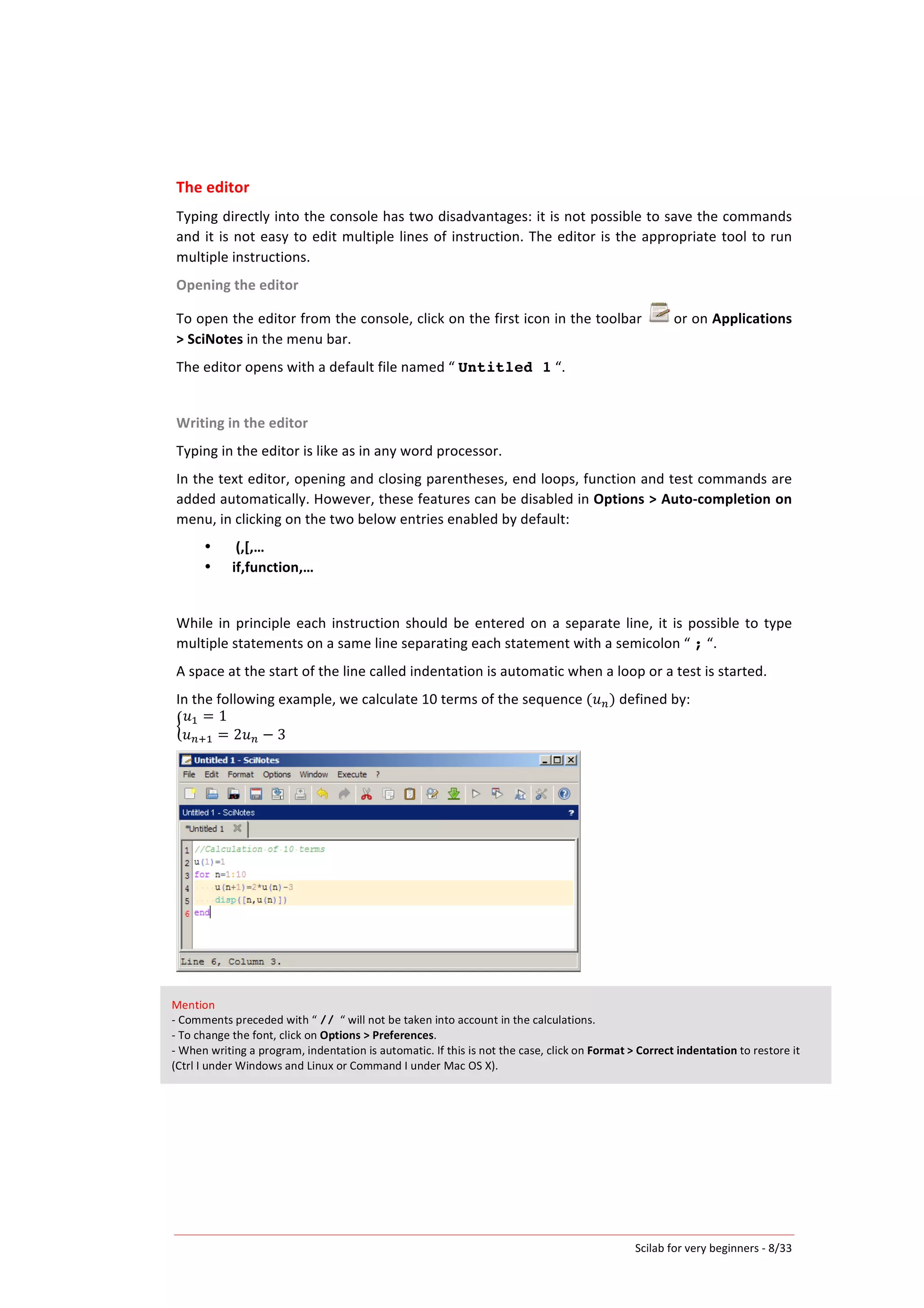 Scilab	
  for	
  very	
  beginners	
  -­‐	
  8/33	
  
The	
  editor	
  
Typing	
  directly	
  into	
  the	
  console	
  has	
  two	
  disadvantages:	
  it	
  is	
  not	
  possible	
  to	
  save	
  the	
  commands	
  
and	
  it	
  is	
  not	
  easy	
  to	
  edit	
  multiple	
  lines	
  of	
  instruction.	
  The	
  editor	
  is	
  the	
  appropriate	
  tool	
  to	
  run	
  
multiple	
  instructions.	
  
Opening	
  the	
  editor	
  
To	
  open	
  the	
  editor	
  from	
  the	
  console,	
  click	
  on	
  the	
  first	
  icon	
  in	
  the	
  toolbar	
   	
  or	
  on	
  Applications	
  
>	
  SciNotes	
  in	
  the	
  menu	
  bar.	
  
The	
  editor	
  opens	
  with	
  a	
  default	
  file	
  named	
  “	
  Untitled 1	
  “.	
  
	
  
Writing	
  in	
  the	
  editor	
  
Typing	
  in	
  the	
  editor	
  is	
  like	
  as	
  in	
  any	
  word	
  processor.	
  	
  
In	
  the	
  text	
  editor,	
  opening	
  and	
  closing	
  parentheses,	
  end	
  loops,	
  function	
  and	
  test	
  commands	
  are	
  
added	
  automatically.	
  However,	
  these	
  features	
  can	
  be	
  disabled	
  in	
  Options	
  >	
  Auto-­‐completion	
  on	
  
menu,	
  in	
  clicking	
  on	
  the	
  two	
  below	
  entries	
  enabled	
  by	
  default:	
  
• 	
  (,[,…	
  
• if,function,…	
  
	
  
While	
  in	
  principle	
  each	
  instruction	
  should	
  be	
  entered	
  on	
  a	
  separate	
  line,	
  it	
  is	
  possible	
  to	
  type	
  
multiple	
  statements	
  on	
  a	
  same	
  line	
  separating	
  each	
  statement	
  with	
  a	
  semicolon	
  “	
  ;	
  “.	
  
A	
  space	
  at	
  the	
  start	
  of	
  the	
  line	
  called	
  indentation	
  is	
  automatic	
  when	
  a	
  loop	
  or	
  a	
  test	
  is	
  started.	
  
In	
  the	
  following	
  example,	
  we	
  calculate	
  10	
  terms	
  of	
  the	
  sequence	
  ( 𝑢!)	
  defined	
  by:	
  
𝑢! = 1                                  
𝑢!!! = 2𝑢! − 3
	
  
	
  
Mention	
  
-­‐	
  Comments	
  preceded	
  with	
  “	
  //	
  	
  “	
  will	
  not	
  be	
  taken	
  into	
  account	
  in	
  the	
  calculations.	
  
-­‐	
  To	
  change	
  the	
  font,	
  click	
  on	
  Options	
  >	
  Preferences.	
  
-­‐	
  When	
  writing	
  a	
  program,	
  indentation	
  is	
  automatic.	
  If	
  this	
  is	
  not	
  the	
  case,	
  click	
  on	
  Format	
  >	
  Correct	
  indentation	
  to	
  restore	
  it	
  
(Ctrl	
  I	
  under	
  Windows	
  and	
  Linux	
  or	
  Command	
  I	
  under	
  Mac	
  OS	
  X).	
  
 