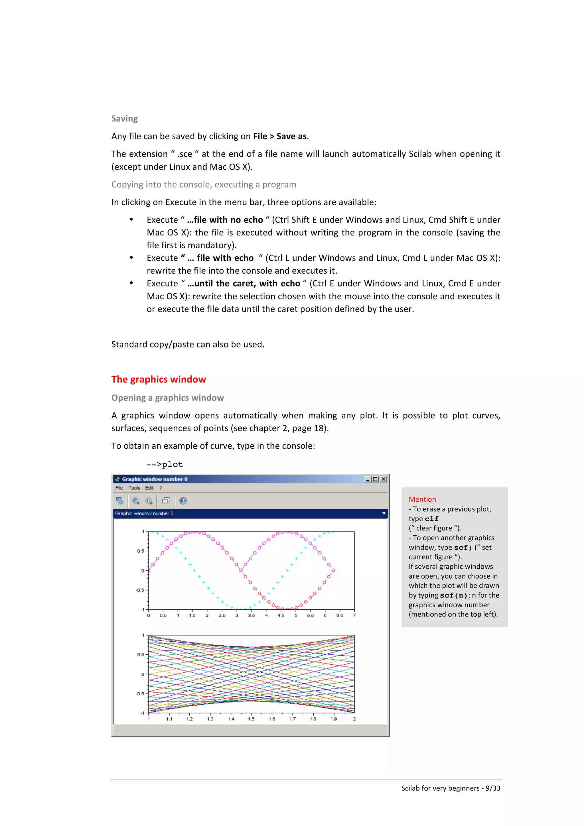 Scilab	
  for	
  very	
  beginners	
  -­‐	
  9/33	
  
Saving	
  
Any	
  file	
  can	
  be	
  saved	
  by	
  clicking	
  on	
  File	
  >	
  Save	
  as.	
  
The	
  extension	
  “	
  .sce	
  “	
  at	
  the	
  end	
  of	
  a	
  file	
  name	
  will	
  launch	
  automatically	
  Scilab	
  when	
  opening	
  it	
  
(except	
  under	
  Linux	
  and	
  Mac	
  OS	
  X).	
  
Copying	
  into	
  the	
  console,	
  executing	
  a	
  program	
  
In	
  clicking	
  on	
  Execute	
  in	
  the	
  menu	
  bar,	
  three	
  options	
  are	
  available:	
  	
  
• Execute	
  “	
  …file	
  with	
  no	
  echo	
  “	
  (Ctrl	
  Shift	
  E	
  under	
  Windows	
  and	
  Linux,	
  Cmd	
  Shift	
  E	
  under	
  
Mac	
  OS	
  X):	
  the	
  file	
  is	
  executed	
  without	
  writing	
  the	
  program	
  in	
  the	
  console	
  (saving	
  the	
  
file	
  first	
  is	
  mandatory).	
  
• Execute	
  “	
  …	
  file	
  with	
  echo	
  	
  “	
  (Ctrl	
  L	
  under	
  Windows	
  and	
  Linux,	
  Cmd	
  L	
  under	
  Mac	
  OS	
  X):	
  
rewrite	
  the	
  file	
  into	
  the	
  console	
  and	
  executes	
  it.	
  
• Execute	
  “	
  …until	
  the	
  caret,	
  with	
  echo	
  “	
  (Ctrl	
  E	
  under	
  Windows	
  and	
  Linux,	
  Cmd	
  E	
  under	
  
Mac	
  OS	
  X):	
  rewrite	
  the	
  selection	
  chosen	
  with	
  the	
  mouse	
  into	
  the	
  console	
  and	
  executes	
  it	
  
or	
  execute	
  the	
  file	
  data	
  until	
  the	
  caret	
  position	
  defined	
  by	
  the	
  user.	
  	
  
	
  
Standard	
  copy/paste	
  can	
  also	
  be	
  used.	
  
	
  
The	
  graphics	
  window	
  
Opening	
  a	
  graphics	
  window	
  
A	
   graphics	
   window	
   opens	
   automatically	
   when	
   making	
   any	
   plot.	
   It	
   is	
   possible	
   to	
   plot	
   curves,	
  
surfaces,	
  sequences	
  of	
  points	
  (see	
  chapter	
  2,	
  page	
  18).	
  
To	
  obtain	
  an	
  example	
  of	
  curve,	
  type	
  in	
  the	
  console:	
  
-->plot
	
  
Mention	
  
-­‐	
  To	
  erase	
  a	
  previous	
  plot,	
  
type	
  clf	
  	
  
(“	
  clear	
  figure	
  “).	
  
-­‐	
  To	
  open	
  another	
  graphics	
  
window,	
  type	
  scf;	
  (“	
  set	
  
current	
  figure	
  “).	
  
If	
  several	
  graphic	
  windows	
  
are	
  open,	
  you	
  can	
  choose	
  in	
  
which	
  the	
  plot	
  will	
  be	
  drawn	
  
by	
  typing	
  scf(n);	
  n	
  for	
  the	
  
graphics	
  window	
  number	
  
(mentioned	
  on	
  the	
  top	
  left).	
  
 