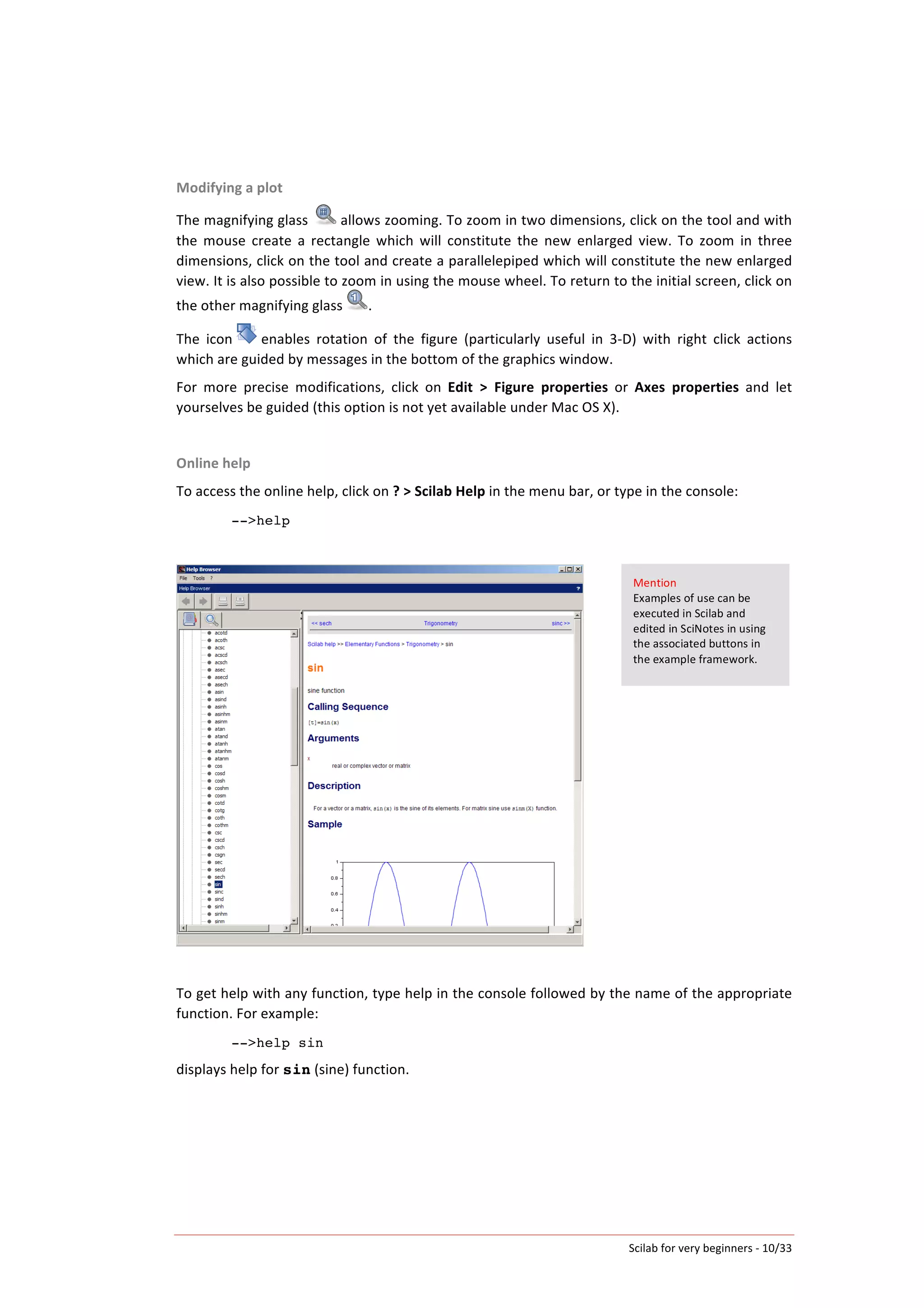 Scilab	
  for	
  very	
  beginners	
  -­‐	
  10/33	
  
Modifying	
  a	
  plot	
  
The	
  magnifying	
  glass	
   	
  allows	
  zooming.	
  To	
  zoom	
  in	
  two	
  dimensions,	
  click	
  on	
  the	
  tool	
  and	
  with	
  
the	
   mouse	
   create	
   a	
   rectangle	
   which	
   will	
   constitute	
   the	
   new	
   enlarged	
   view.	
   To	
   zoom	
   in	
   three	
  
dimensions,	
  click	
  on	
  the	
  tool	
  and	
  create	
  a	
  parallelepiped	
  which	
  will	
  constitute	
  the	
  new	
  enlarged	
  
view.	
  It	
  is	
  also	
  possible	
  to	
  zoom	
  in	
  using	
  the	
  mouse	
  wheel.	
  To	
  return	
  to	
  the	
  initial	
  screen,	
  click	
  on	
  
the	
  other	
  magnifying	
  glass .	
  
The	
   icon	
   	
  enables	
   rotation	
   of	
   the	
   figure	
   (particularly	
   useful	
   in	
   3-­‐D)	
   with	
   right	
   click	
   actions	
  
which	
  are	
  guided	
  by	
  messages	
  in	
  the	
  bottom	
  of	
  the	
  graphics	
  window.	
  	
  
For	
   more	
   precise	
   modifications,	
   click	
   on	
   Edit	
   >	
   Figure	
   properties	
   or	
   Axes	
   properties	
   and	
   let	
  
yourselves	
  be	
  guided	
  (this	
  option	
  is	
  not	
  yet	
  available	
  under	
  Mac	
  OS	
  X).	
  
	
  
Online	
  help	
  
To	
  access	
  the	
  online	
  help,	
  click	
  on	
  ?	
  >	
  Scilab	
  Help	
  in	
  the	
  menu	
  bar,	
  or	
  type	
  in	
  the	
  console:	
  
-->help
	
  
	
  
	
  
To	
  get	
  help	
  with	
  any	
  function,	
  type	
  help	
  in	
  the	
  console	
  followed	
  by	
  the	
  name	
  of	
  the	
  appropriate	
  
function.	
  For	
  example:	
  
-->help sin
displays	
  help	
  for	
  sin	
  (sine)	
  function.	
  
	
  
	
   	
  
Mention	
  
Examples	
  of	
  use	
  can	
  be	
  
executed	
  in	
  Scilab	
  and	
  
edited	
  in	
  SciNotes	
  in	
  using	
  
the	
  associated	
  buttons	
  in	
  
the	
  example	
  framework.	
  
 