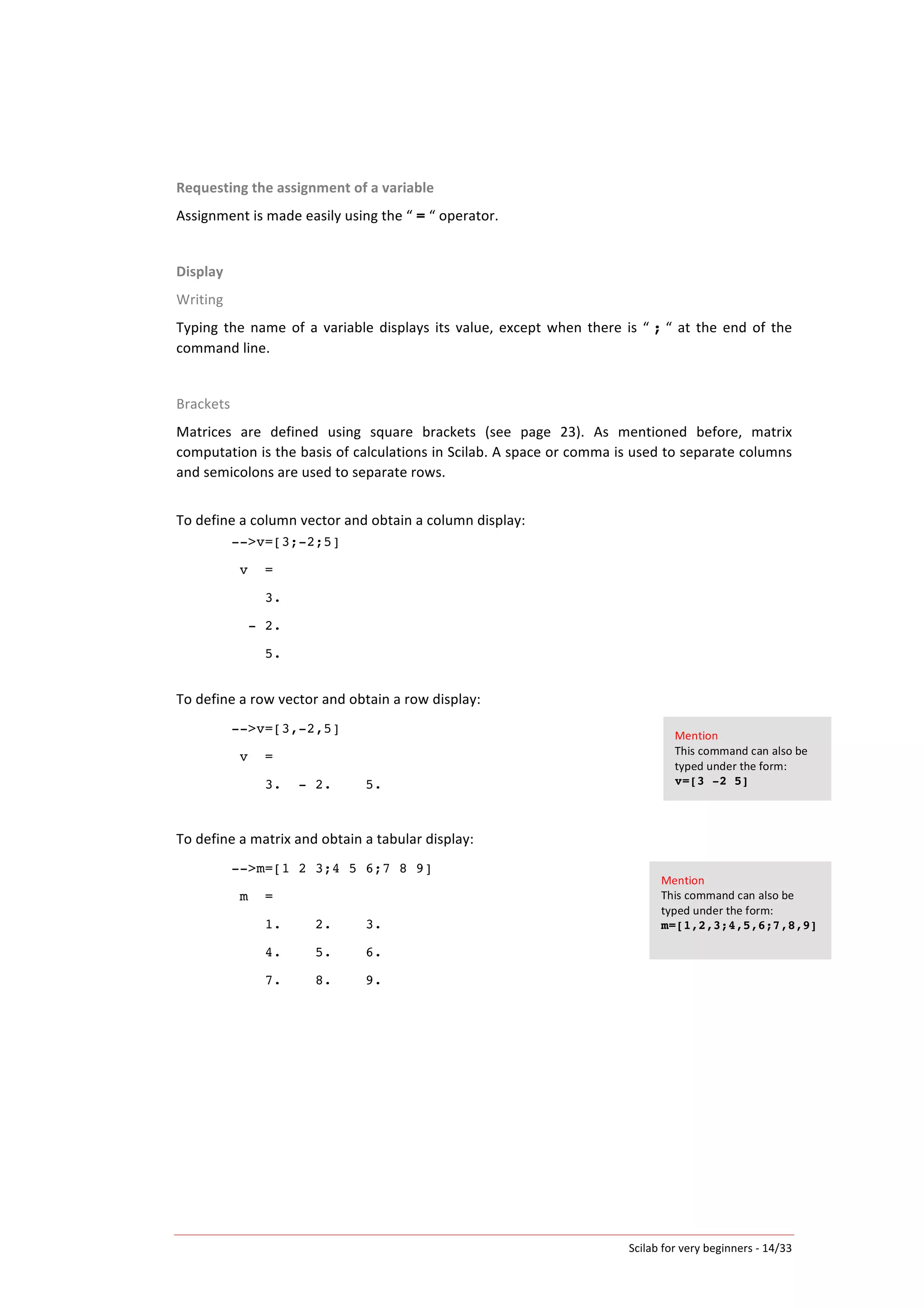 Scilab	
  for	
  very	
  beginners	
  -­‐	
  14/33	
  
Requesting	
  the	
  assignment	
  of	
  a	
  variable	
  
Assignment	
  is	
  made	
  easily	
  using	
  the	
  “	
  =	
  “	
  operator.	
  
	
  
Display	
  
Writing	
  
Typing	
  the	
  name	
  of	
  a	
  variable	
  displays	
  its	
  value,	
  except	
  when	
  there	
  is	
  “	
  ;	
  “	
  at	
  the	
  end	
  of	
  the	
  
command	
  line.	
  	
  
	
  
Brackets	
  
Matrices	
   are	
   defined	
   using	
   square	
   brackets	
   (see	
   page	
   23).	
   As	
   mentioned	
   before,	
   matrix	
  
computation	
  is	
  the	
  basis	
  of	
  calculations	
  in	
  Scilab.	
  A	
  space	
  or	
  comma	
  is	
  used	
  to	
  separate	
  columns	
  
and	
  semicolons	
  are	
  used	
  to	
  separate	
  rows.	
  	
  
	
  
To	
  define	
  a	
  column	
  vector	
  and	
  obtain	
  a	
  column	
  display:	
  
-->v=[3;-2;5]
v =
3.
- 2.
5.
	
  
To	
  define	
  a	
  row	
  vector	
  and	
  obtain	
  a	
  row	
  display:	
  
-->v=[3,-2,5]
v =
3. - 2. 5.
	
  
To	
  define	
  a	
  matrix	
  and	
  obtain	
  a	
  tabular	
  display:	
  
-->m=[1 2 3;4 5 6;7 8 9]
m =
1. 2. 3.
4. 5. 6.
7. 8. 9.
	
  
	
   	
  
Mention	
  
This	
  command	
  can	
  also	
  be	
  
typed	
  under	
  the	
  form:	
  	
  
v=[3 -2 5]	
  
Mention	
  
This	
  command	
  can	
  also	
  be	
  
typed	
  under	
  the	
  form:	
  
m=[1,2,3;4,5,6;7,8,9]
 