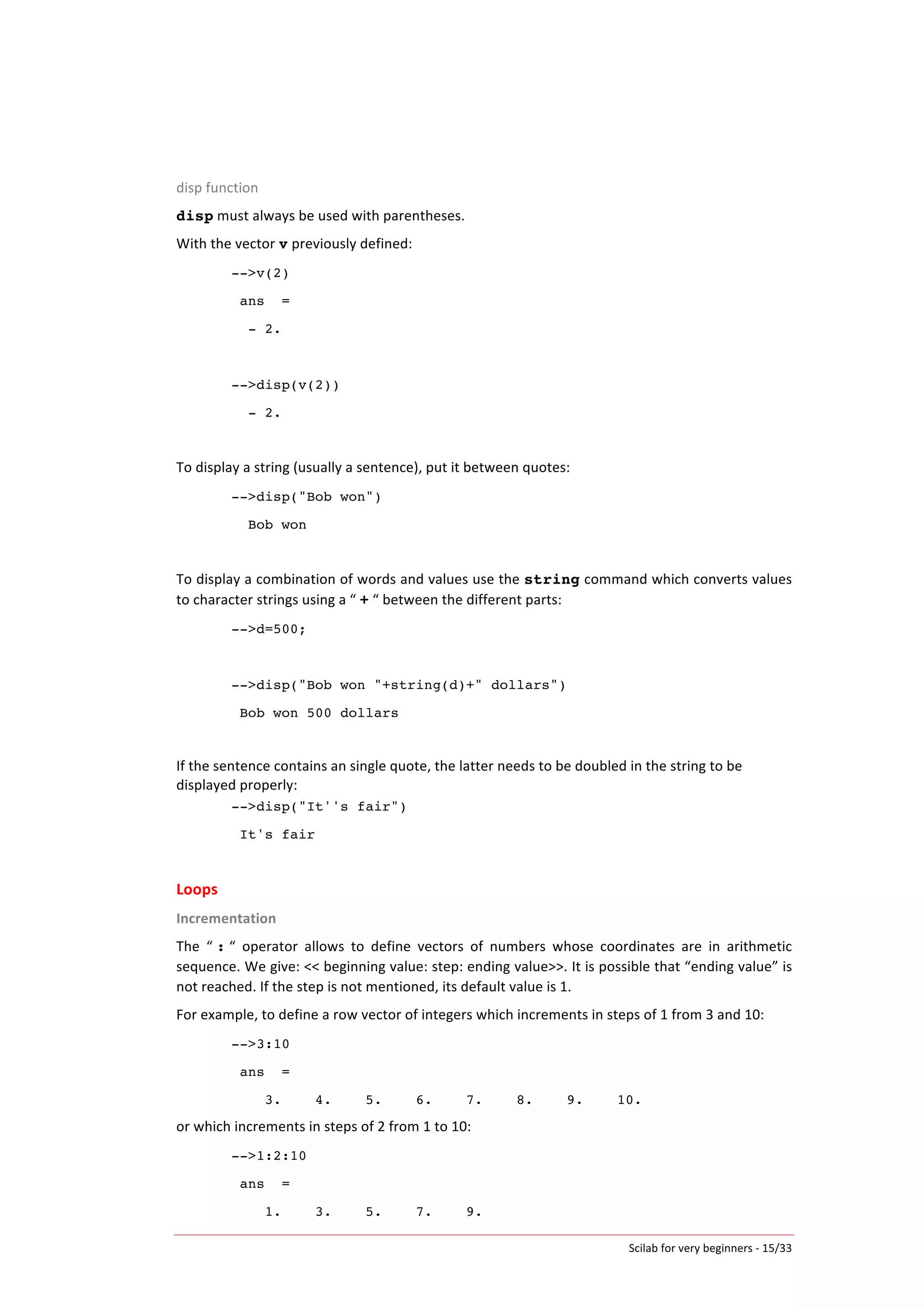 Scilab	
  for	
  very	
  beginners	
  -­‐	
  15/33	
  
disp	
  function	
  
disp	
  must	
  always	
  be	
  used	
  with	
  parentheses.	
  
With	
  the	
  vector	
  v	
  previously	
  defined:	
  
-->v(2)
ans =
- 2.
-->disp(v(2))
- 2.
	
  
To	
  display	
  a	
  string	
  (usually	
  a	
  sentence),	
  put	
  it	
  between	
  quotes:	
  
-->disp("Bob won")
Bob won
	
  
To	
  display	
  a	
  combination	
  of	
  words	
  and	
  values	
  use	
  the	
  string	
  command	
  which	
  converts	
  values	
  
to	
  character	
  strings	
  using	
  a	
  “	
  +	
  “	
  between	
  the	
  different	
  parts:	
  
-->d=500;
-->disp("Bob won "+string(d)+" dollars")
Bob won 500 dollars
	
  
If	
  the	
  sentence	
  contains	
  an	
  single	
  quote,	
  the	
  latter	
  needs	
  to	
  be	
  doubled	
  in	
  the	
  string	
  to	
  be	
  
displayed	
  properly:	
  
-->disp("It''s fair")
It's fair
	
  
Loops
Incrementation	
  
The	
   “	
  :	
  “	
   operator	
   allows	
   to	
   define	
   vectors	
   of	
   numbers	
   whose	
   coordinates	
   are	
   in	
   arithmetic	
  
sequence.	
  We	
  give:	
  <<	
  beginning	
  value:	
  step:	
  ending	
  value>>.	
  It	
  is	
  possible	
  that	
  “ending	
  value”	
  is	
  
not	
  reached.	
  If	
  the	
  step	
  is	
  not	
  mentioned,	
  its	
  default	
  value	
  is	
  1.	
  
For	
  example,	
  to	
  define	
  a	
  row	
  vector	
  of	
  integers	
  which	
  increments	
  in	
  steps	
  of	
  1	
  from	
  3	
  and	
  10:	
  
-->3:10
ans =
3. 4. 5. 6. 7. 8. 9. 10.
or	
  which	
  increments	
  in	
  steps	
  of	
  2	
  from	
  1	
  to	
  10:	
  
-->1:2:10
ans =
1. 3. 5. 7. 9.
 