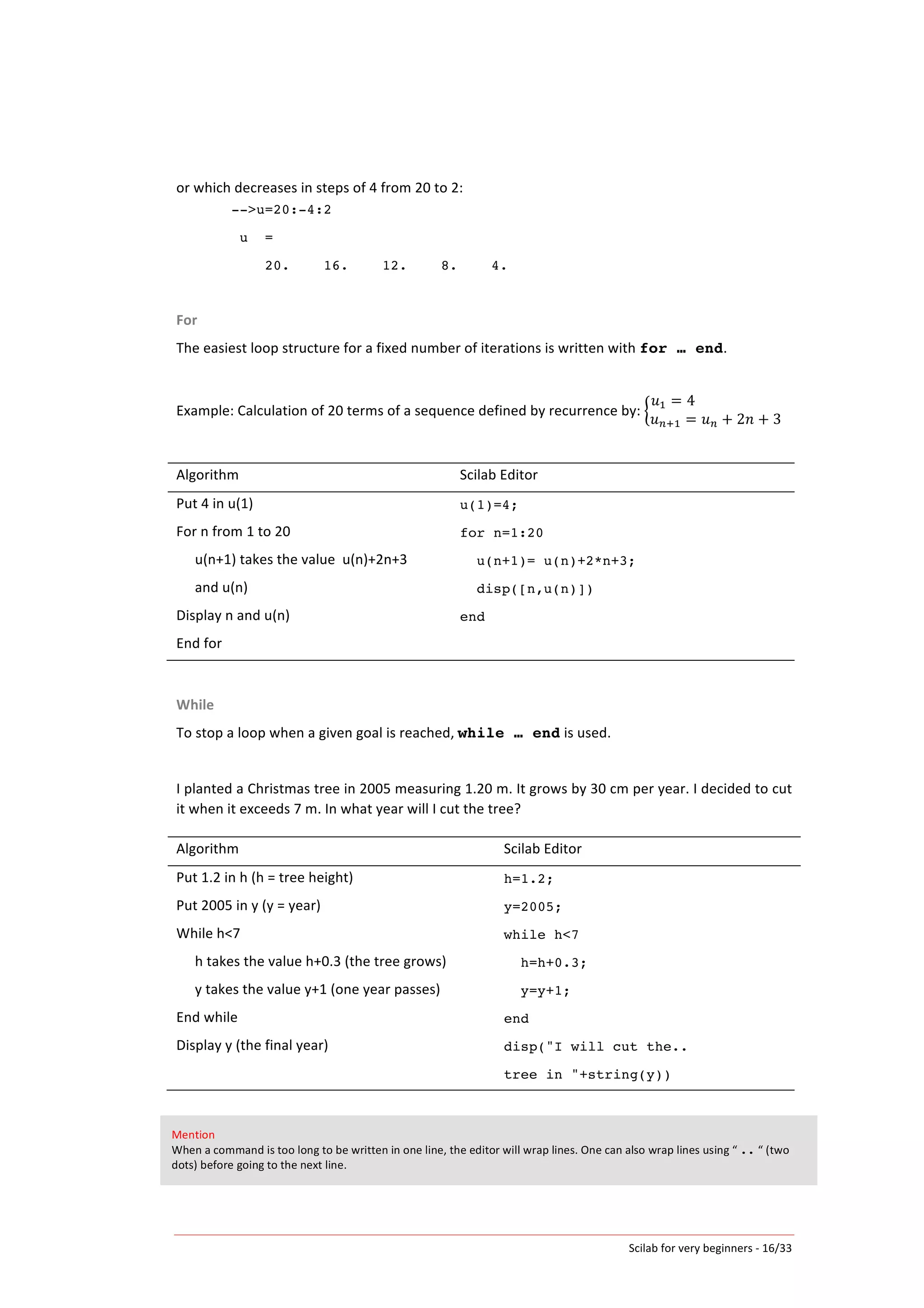 Scilab	
  for	
  very	
  beginners	
  -­‐	
  16/33	
  
or	
  which	
  decreases	
  in	
  steps	
  of	
  4	
  from	
  20	
  to	
  2:	
  
-->u=20:-4:2
u =
20. 16. 12. 8. 4.
	
  
For	
  
The	
  easiest	
  loop	
  structure	
  for	
  a	
  fixed	
  number	
  of	
  iterations	
  is	
  written	
  with	
  for … end.	
  
	
  
Example:	
  Calculation	
  of	
  20	
  terms	
  of	
  a	
  sequence	
  defined	
  by	
  recurrence	
  by:	
  
𝑢! = 4                                                  
𝑢!!! = 𝑢! + 2𝑛 + 3
	
  
	
  
Algorithm	
   Scilab	
  Editor	
  
Put	
  4	
  in	
  u(1)	
  
For	
  n	
  from	
  1	
  to	
  20	
  
	
   u(n+1)	
  takes	
  the	
  value	
  	
  u(n)+2n+3	
  
	
   and	
  u(n)	
  
Display	
  n	
  and	
  u(n)	
  
End	
  for	
  
u(1)=4;
for n=1:20
u(n+1)= u(n)+2*n+3;
disp([n,u(n)])
end
	
  
While	
  
To	
  stop	
  a	
  loop	
  when	
  a	
  given	
  goal	
  is	
  reached,	
  while … end	
  is	
  used.	
  
	
  
I	
  planted	
  a	
  Christmas	
  tree	
  in	
  2005	
  measuring	
  1.20	
  m.	
  It	
  grows	
  by	
  30	
  cm	
  per	
  year.	
  I	
  decided	
  to	
  cut	
  
it	
  when	
  it	
  exceeds	
  7	
  m.	
  In	
  what	
  year	
  will	
  I	
  cut	
  the	
  tree?	
  
	
  
Algorithm	
   Scilab	
  Editor	
  
Put	
  1.2	
  in	
  h	
  (h	
  =	
  tree	
  height)	
  
Put	
  2005	
  in	
  y	
  (y	
  =	
  year)	
  
While	
  h<7	
  
h	
  takes	
  the	
  value	
  h+0.3	
  (the	
  tree	
  grows)	
  
y	
  takes	
  the	
  value	
  y+1	
  (one	
  year	
  passes)	
  
End	
  while	
  
Display	
  y	
  (the	
  final	
  year)	
  
h=1.2;
y=2005;
while h<7
h=h+0.3;
y=y+1;
end
disp("I will cut the..
tree in "+string(y))
	
  
Mention	
  
When	
  a	
  command	
  is	
  too	
  long	
  to	
  be	
  written	
  in	
  one	
  line,	
  the	
  editor	
  will	
  wrap	
  lines.	
  One	
  can	
  also	
  wrap	
  lines	
  using	
  “	
  ..	
  “	
  (two	
  
dots)	
  before	
  going	
  to	
  the	
  next	
  line.	
  
 