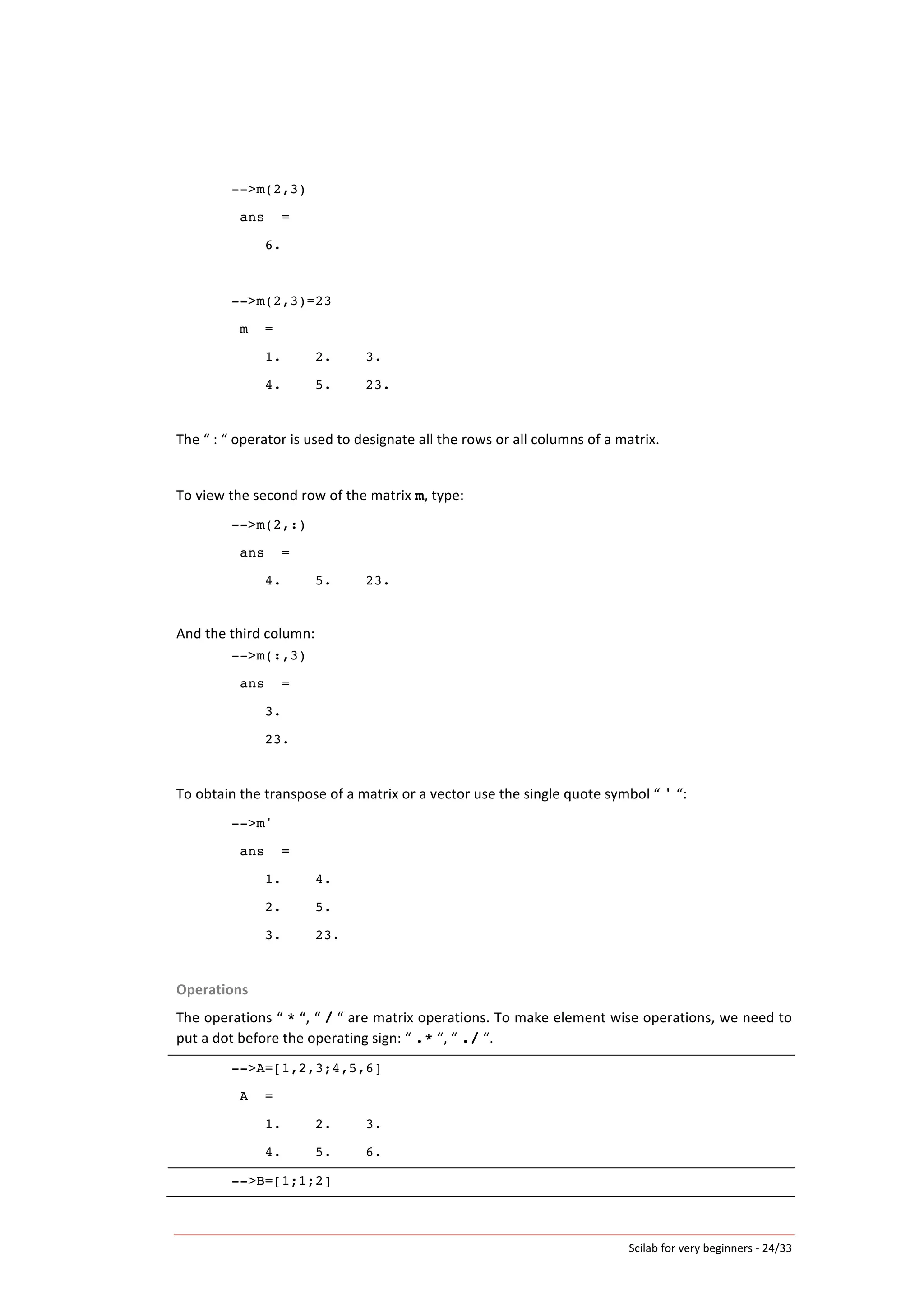 Scilab	
  for	
  very	
  beginners	
  -­‐	
  24/33	
  
-->m(2,3)
ans =
6.
-->m(2,3)=23
m =
1. 2. 3.
4. 5. 23.
	
  
The	
  “	
  :	
  “	
  operator	
  is	
  used	
  to	
  designate	
  all	
  the	
  rows	
  or	
  all	
  columns	
  of	
  a	
  matrix.	
  	
  
	
  
To	
  view	
  the	
  second	
  row	
  of	
  the	
  matrix	
  m,	
  type:	
  
-->m(2,:)
ans =
4. 5. 23.
	
  
And	
  the	
  third	
  column:	
  
-->m(:,3)
ans =
3.
23.
	
  
To	
  obtain	
  the	
  transpose	
  of	
  a	
  matrix	
  or	
  a	
  vector	
  use	
  the	
  single	
  quote	
  symbol	
  “	
  '	
  “:	
  
-->m'
ans =
1. 4.
2. 5.
3. 23.
	
  
Operations	
  
The	
  operations	
  “	
  *	
  “,	
  “	
  /	
  “	
  are	
  matrix	
  operations.	
  To	
  make	
  element	
  wise	
  operations,	
  we	
  need	
  to	
  
put	
  a	
  dot	
  before	
  the	
  operating	
  sign:	
  “	
  .*	
  “,	
  “	
  ./	
  “.	
  
-->A=[1,2,3;4,5,6]
A =
1. 2. 3.
4. 5. 6.
	
  
-->B=[1;1;2] 	
  
 