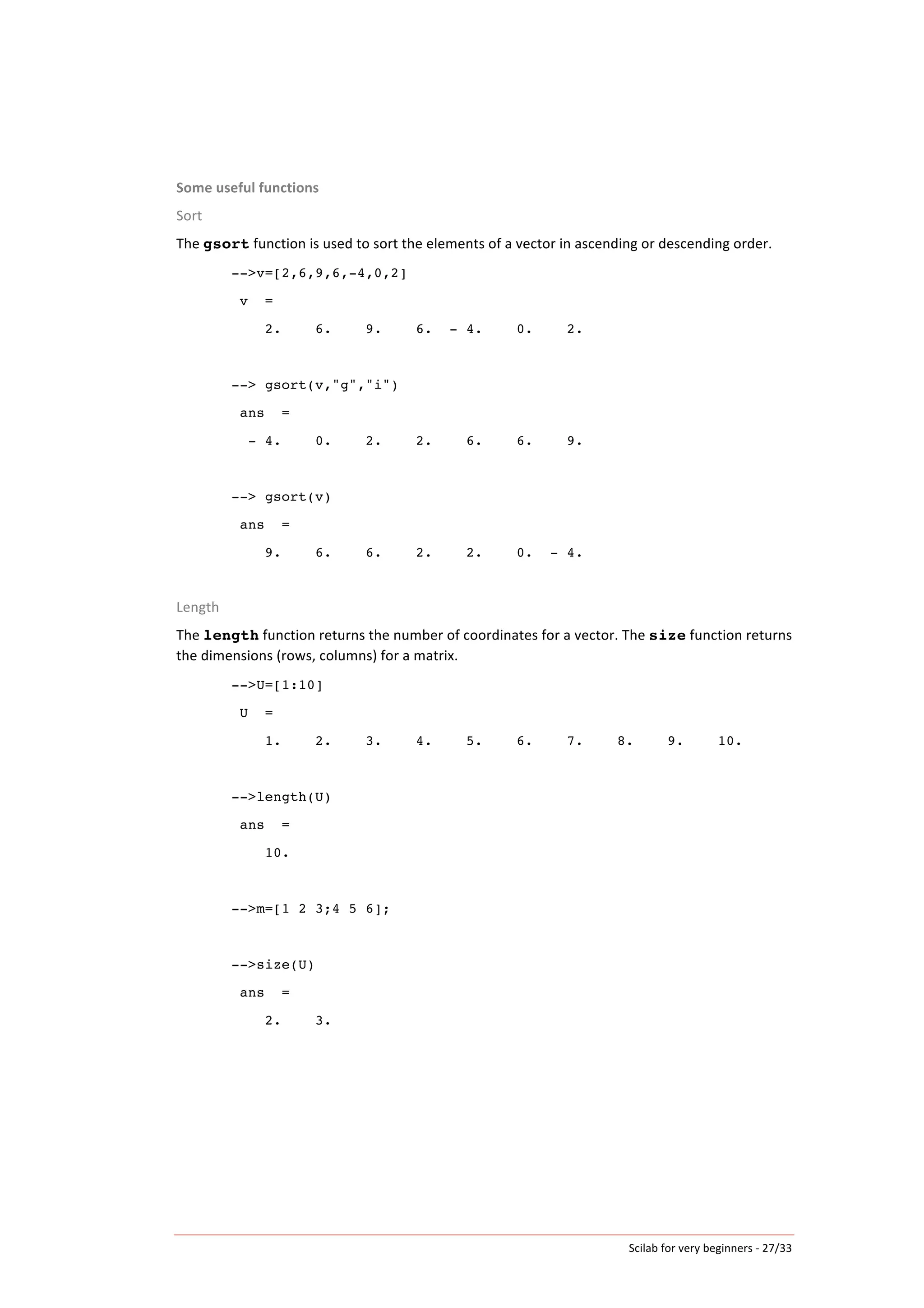 Scilab	
  for	
  very	
  beginners	
  -­‐	
  27/33	
  
Some	
  useful	
  functions	
  
Sort	
  
The	
  gsort	
  function	
  is	
  used	
  to	
  sort	
  the	
  elements	
  of	
  a	
  vector	
  in	
  ascending	
  or	
  descending	
  order.	
  
-->v=[2,6,9,6,-4,0,2]
v =
2. 6. 9. 6. - 4. 0. 2.
--> gsort(v,"g","i")
ans =
- 4. 0. 2. 2. 6. 6. 9.
--> gsort(v)
ans =
9. 6. 6. 2. 2. 0. - 4.
	
  
Length	
  
The	
  length	
  function	
  returns	
  the	
  number	
  of	
  coordinates	
  for	
  a	
  vector.	
  The	
  size	
  function	
  returns	
  
the	
  dimensions	
  (rows,	
  columns)	
  for	
  a	
  matrix.	
  
-->U=[1:10]
U =
1. 2. 3. 4. 5. 6. 7. 8. 9. 10.
-->length(U)
ans =
10.
	
  
-->m=[1 2 3;4 5 6];
-->size(U)
ans =
2. 3.
	
  
 