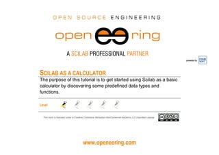 www.openeering.com
powered by
SCILAB AS A CALCULATOR
The purpose of this tutorial is to get started using Scilab as a basic
calculator by discovering some predefined data types and
functions.
Level
This work is licensed under a Creative Commons Attribution-NonComercial-NoDerivs 3.0 Unported License.
 