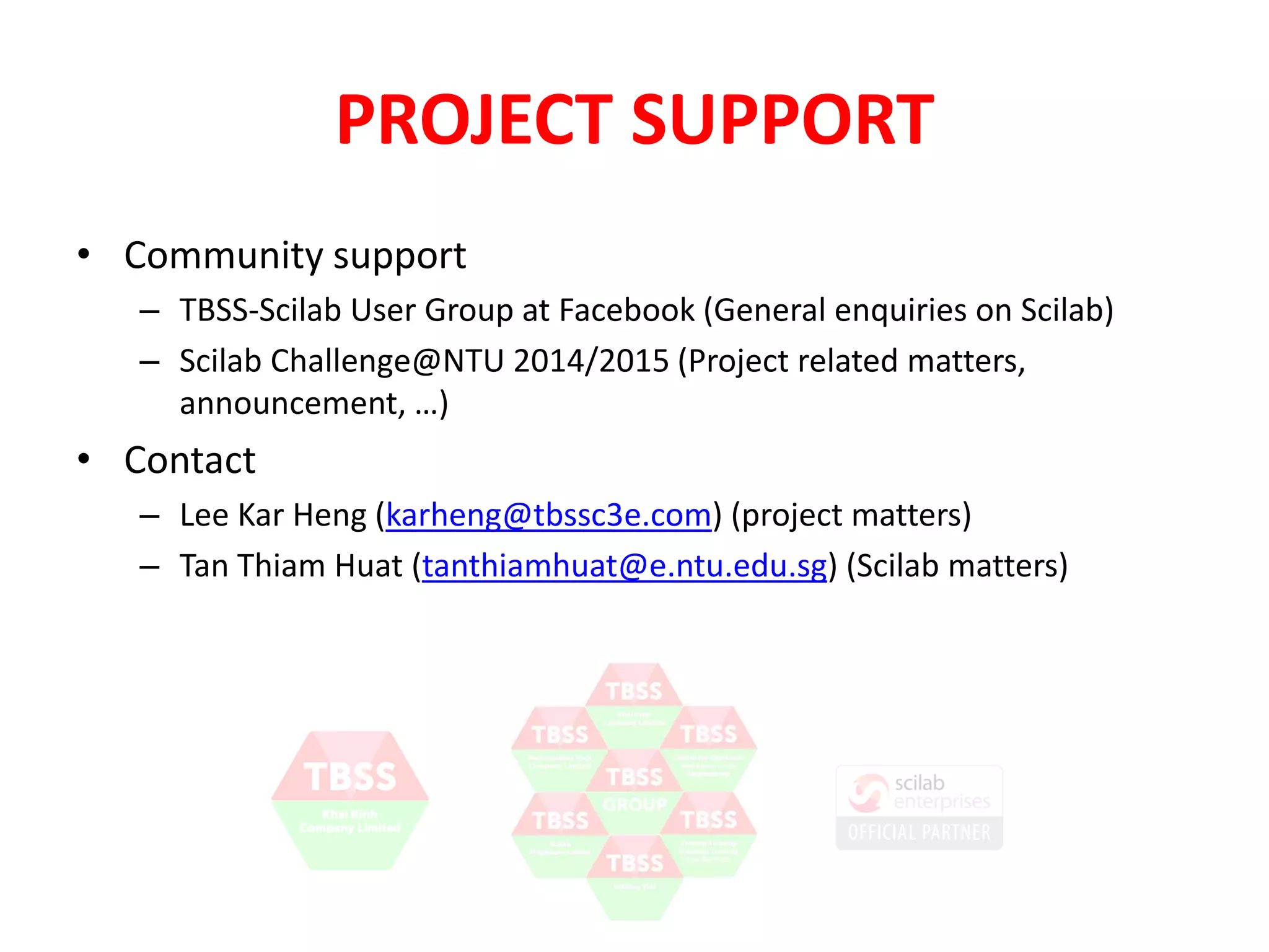 PROJECT SUPPORT 
• Community support 
– TBSS-Scilab User Group at Facebook (General enquiries on Scilab) 
– Scilab Challenge@NTU 2014/2015 (Project related matters, 
announcement, …) 
• Contact 
– Lee Kar Heng (karheng@tbssc3e.com) (project matters) 
– Tan Thiam Huat (tanthiamhuat@e.ntu.edu.sg) (Scilab matters) 
 