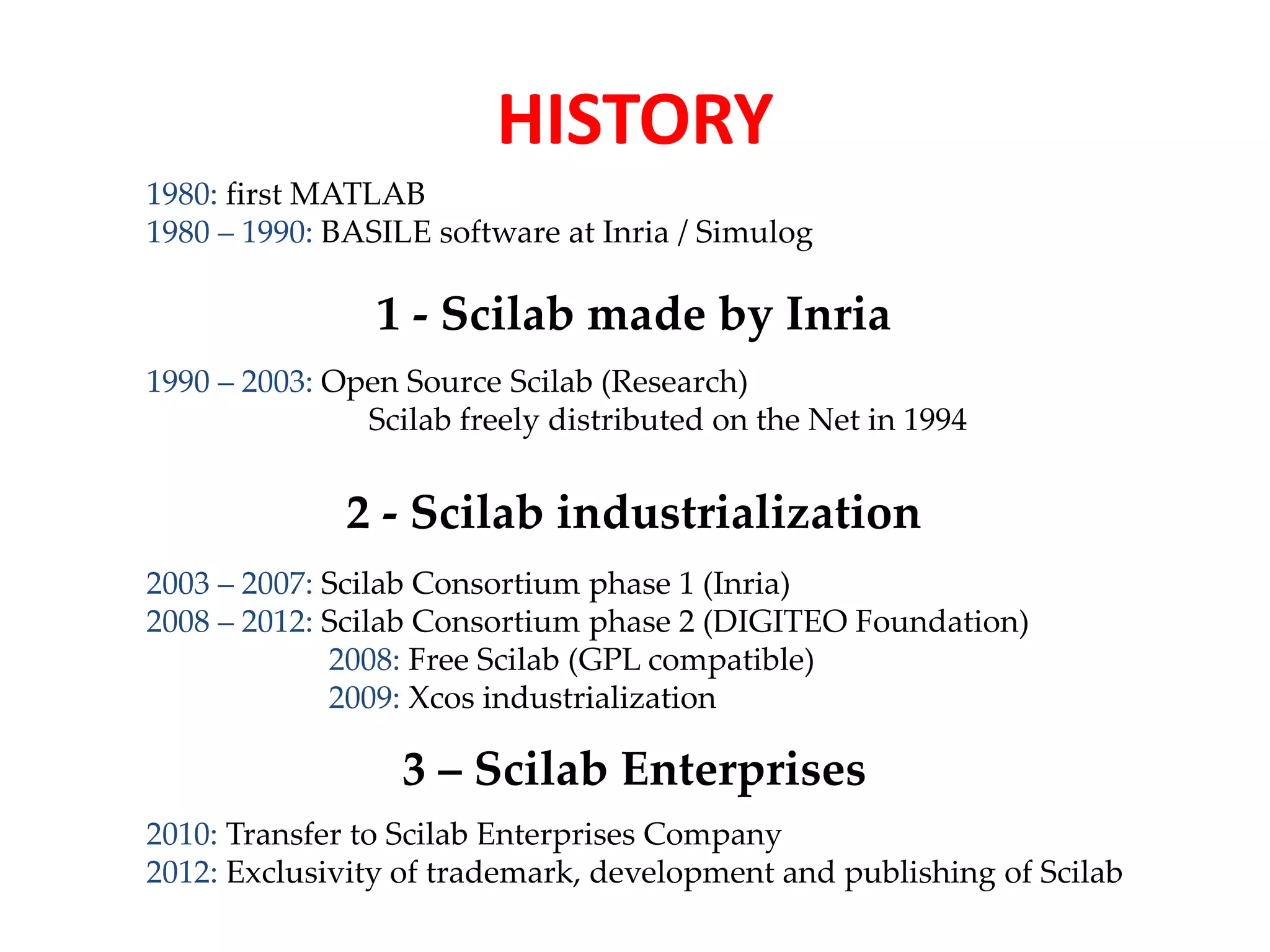 HISTORY 
1980: first MATLAB 
1980 – 1990: BASILE software at Inria / Simulog 
1 - Scilab made by Inria 
1990 – 2003: Open Source Scilab (Research) 
Scilab freely distributed on the Net in 1994 
2 - Scilab industrialization 
2003 – 2007: Scilab Consortium phase 1 (Inria) 
2008 – 2012: Scilab Consortium phase 2 (DIGITEO Foundation) 
2008: Free Scilab (GPL compatible) 
2009: Xcos industrialization 
3 – Scilab Enterprises 
2010: Transfer to Scilab Enterprises Company 
2012: Exclusivity of trademark, development and publishing of Scilab 
 