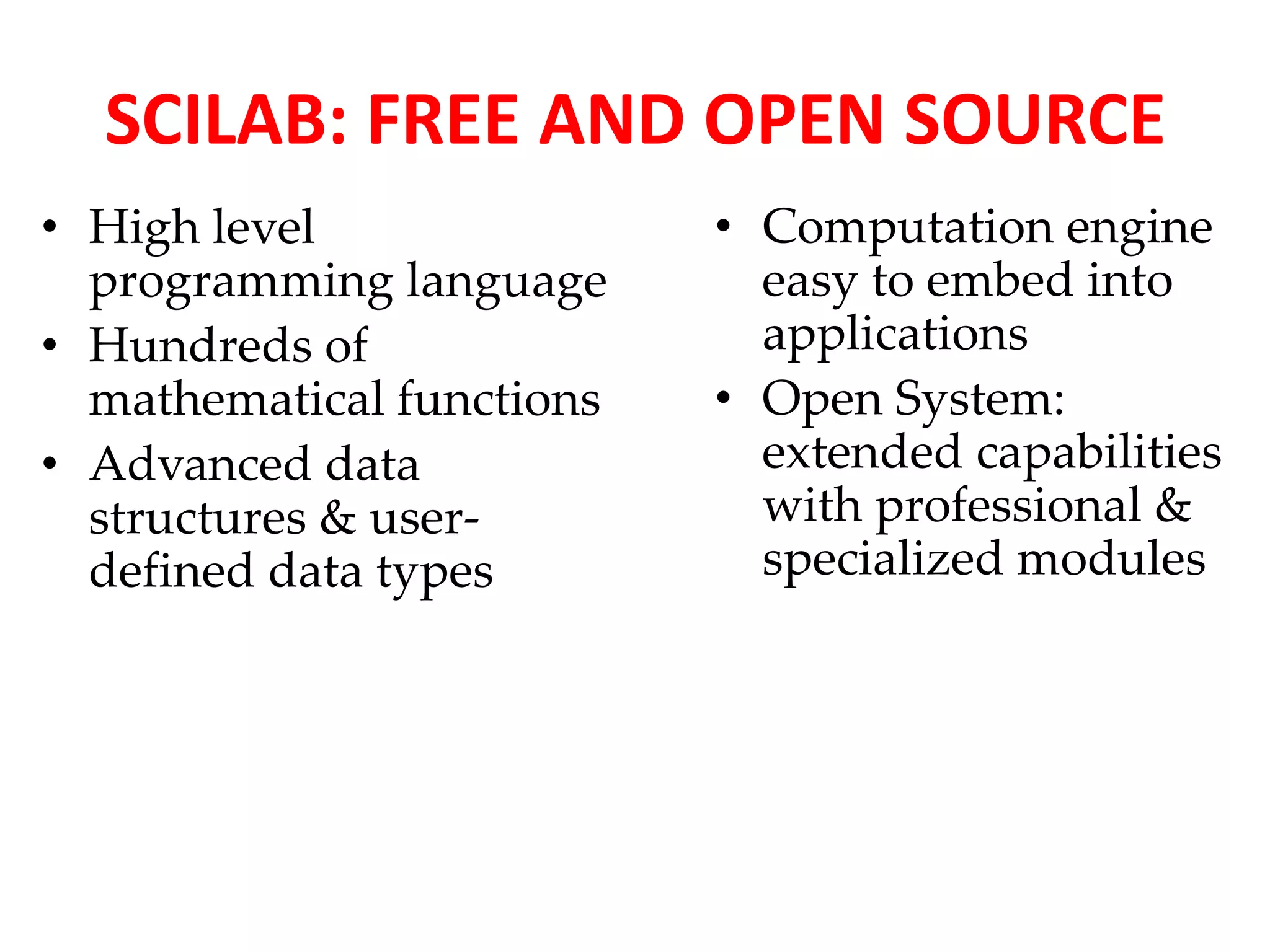 SCILAB: FREE AND OPEN SOURCE 
• High level 
programming language 
• Hundreds of 
mathematical functions 
• Advanced data 
structures & user-defined 
data types 
• Computation engine 
easy to embed into 
applications 
• Open System: 
extended capabilities 
with professional & 
specialized modules 
 