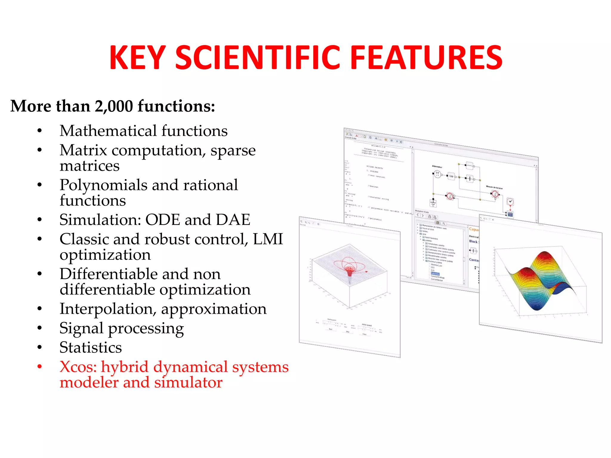 KEY SCIENTIFIC FEATURES 
More than 2,000 functions: 
• Mathematical functions 
• Matrix computation, sparse 
matrices 
• Polynomials and rational 
functions 
• Simulation: ODE and DAE 
• Classic and robust control, LMI 
optimization 
• Differentiable and non 
differentiable optimization 
• Interpolation, approximation 
• Signal processing 
• Statistics 
• Xcos: hybrid dynamical systems 
modeler and simulator 
 