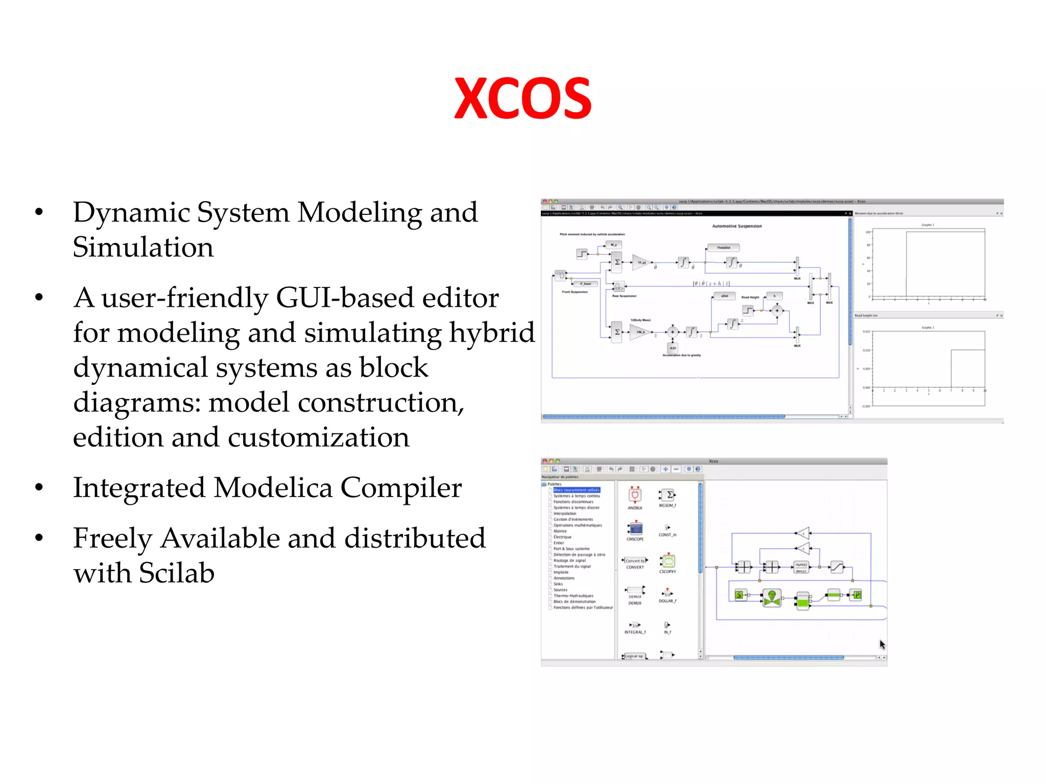 • Dynamic System Modeling and 
Simulation 
• A user-friendly GUI-based editor 
for modeling and simulating hybrid 
dynamical systems as block 
diagrams: model construction, 
edition and customization 
• Integrated Modelica Compiler 
• Freely Available and distributed 
with Scilab 
XCOS 
 