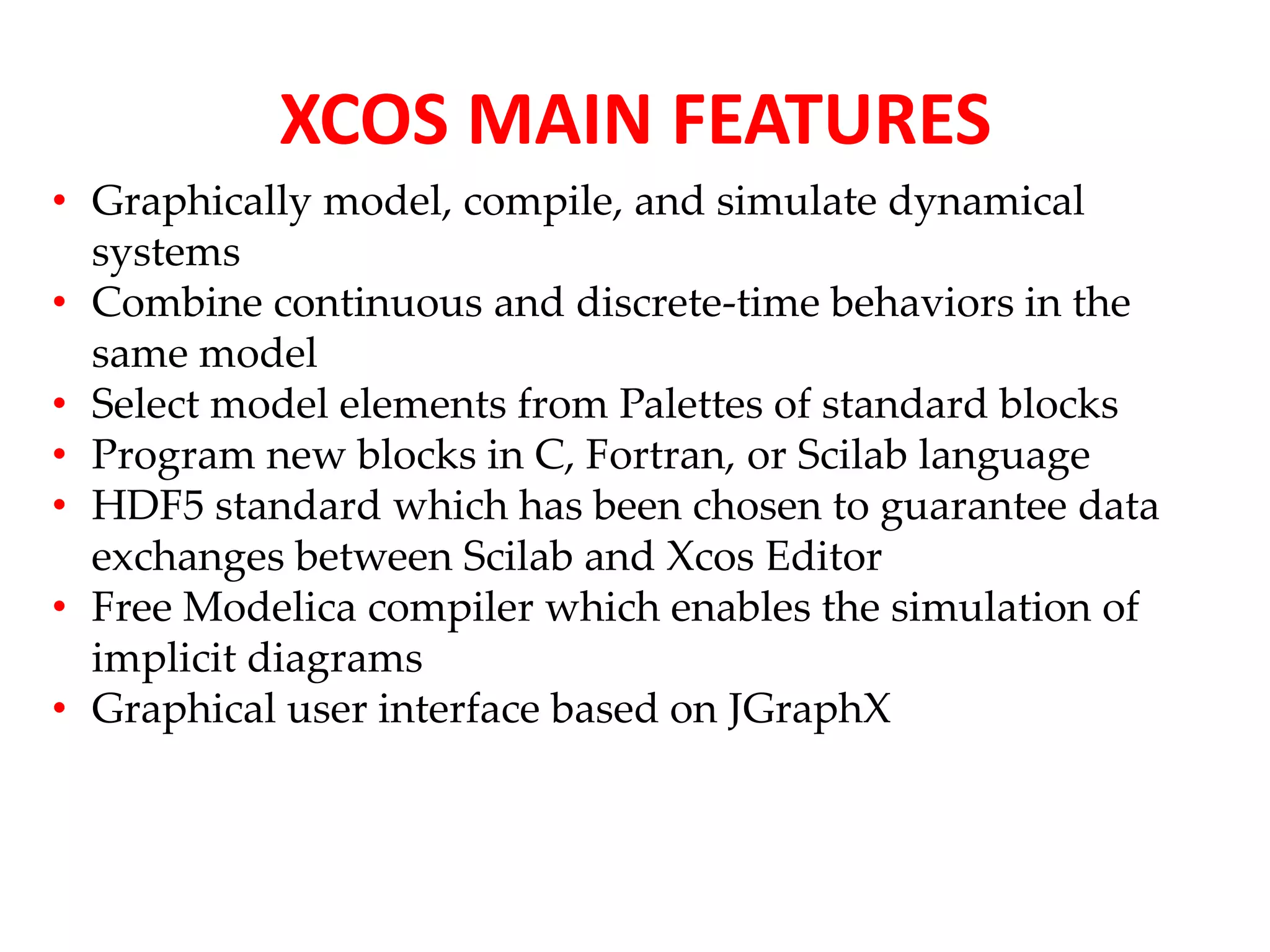 XCOS MAIN FEATURES 
• Graphically model, compile, and simulate dynamical 
systems 
• Combine continuous and discrete-time behaviors in the 
same model 
• Select model elements from Palettes of standard blocks 
• Program new blocks in C, Fortran, or Scilab language 
• HDF5 standard which has been chosen to guarantee data 
exchanges between Scilab and Xcos Editor 
• Free Modelica compiler which enables the simulation of 
implicit diagrams 
• Graphical user interface based on JGraphX 
 