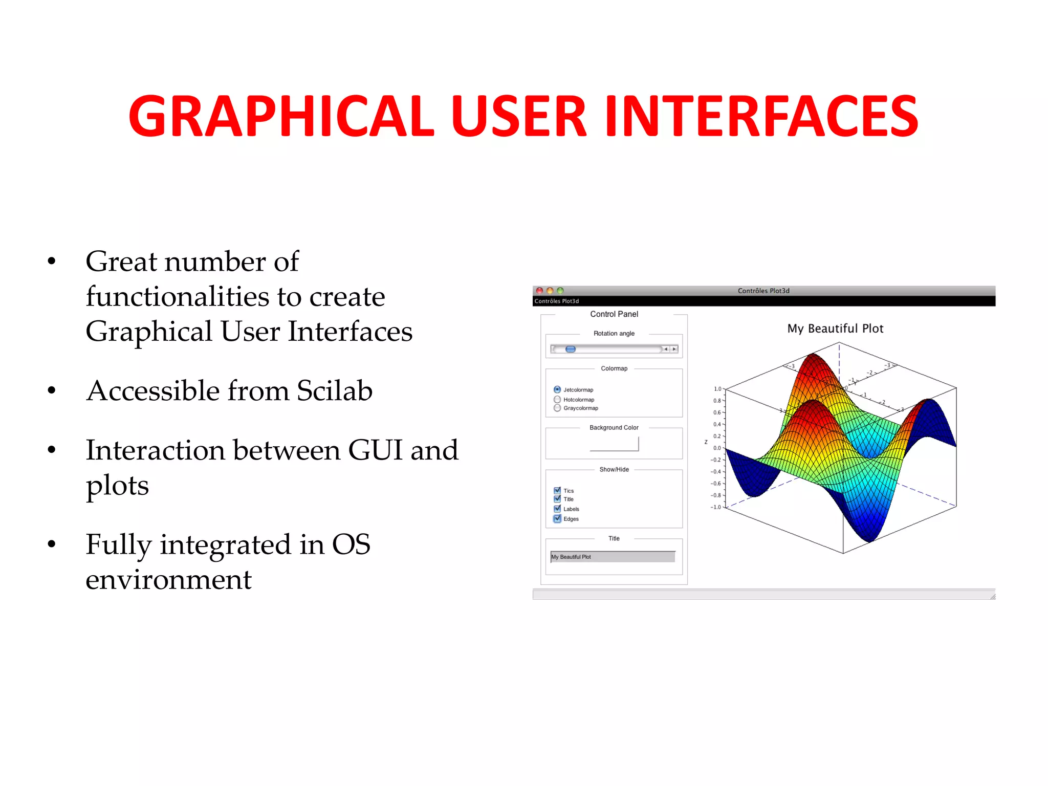 GRAPHICAL USER INTERFACES 
• Great number of 
functionalities to create 
Graphical User Interfaces 
• Accessible from Scilab 
• Interaction between GUI and 
plots 
• Fully integrated in OS 
environment 
 