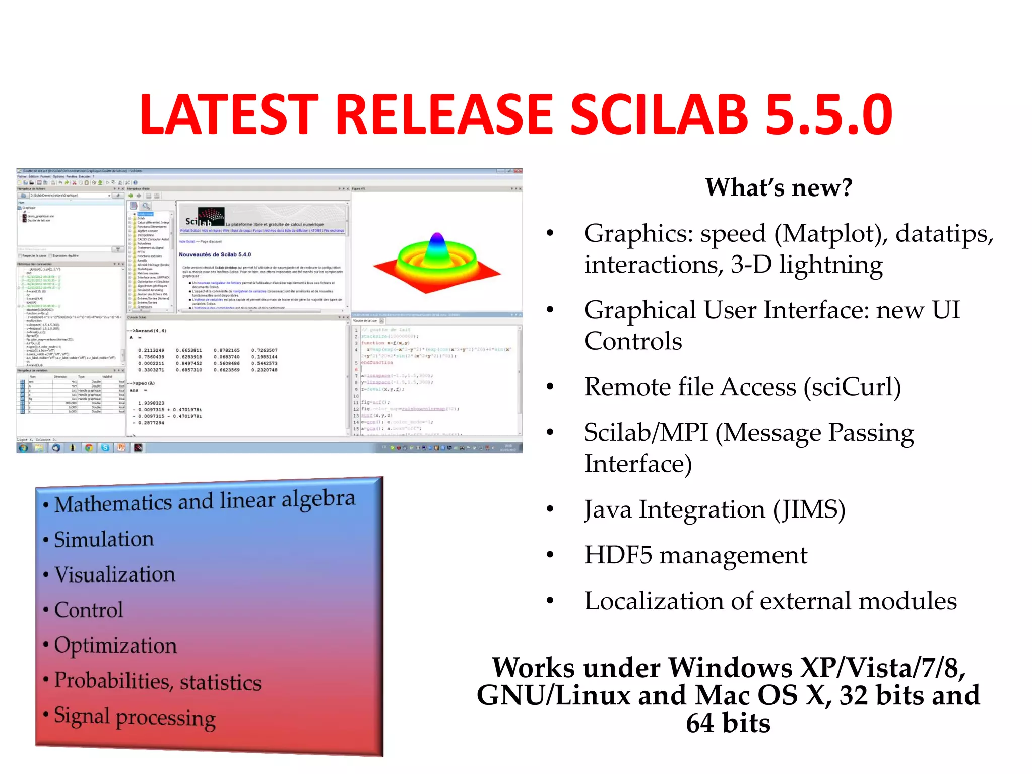 LATEST RELEASE SCILAB 5.5.0 
What’s new? 
• Graphics: speed (Matplot), datatips, 
interactions, 3-D lightning 
• Graphical User Interface: new UI 
Controls 
• Remote file Access (sciCurl) 
• Scilab/MPI (Message Passing 
Interface) 
• Java Integration (JIMS) 
• HDF5 management 
• Localization of external modules 
Works under Windows XP/Vista/7/8, 
GNU/Linux and Mac OS X, 32 bits and 
64 bits 
 