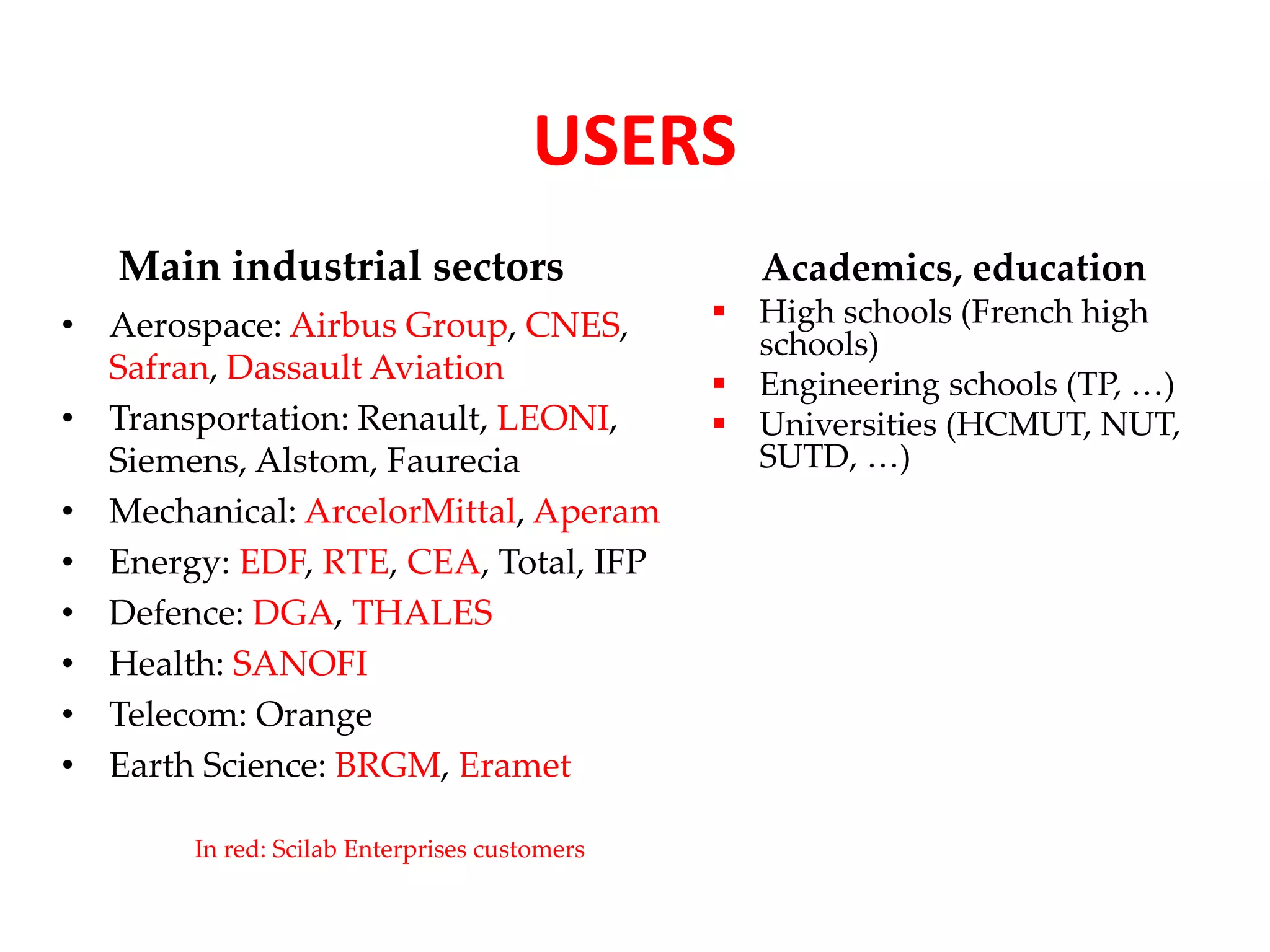 USERS 
Main industrial sectors 
• Aerospace: Airbus Group, CNES, 
Safran, Dassault Aviation 
• Transportation: Renault, LEONI, 
Siemens, Alstom, Faurecia 
• Mechanical: ArcelorMittal, Aperam 
• Energy: EDF, RTE, CEA, Total, IFP 
• Defence: DGA, THALES 
• Health: SANOFI 
• Telecom: Orange 
• Earth Science: BRGM, Eramet 
Academics, education 
 High schools (French high 
schools) 
 Engineering schools (TP, …) 
 Universities (HCMUT, NUT, 
SUTD, …) 
In red: Scilab Enterprises customers 
 