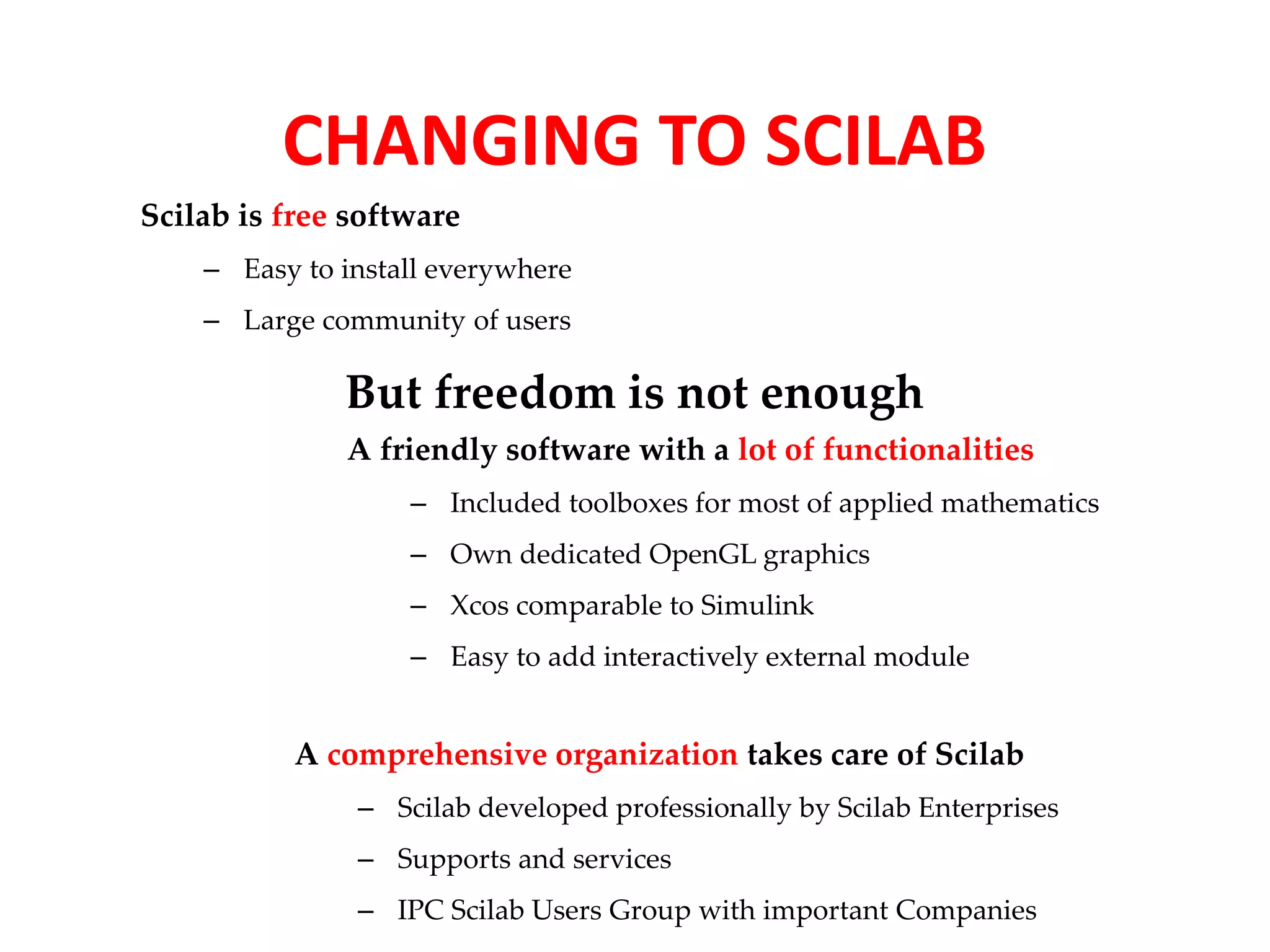 CHANGING TO SCILAB 
Scilab is free software 
– Easy to install everywhere 
– Large community of users 
But freedom is not enough 
A friendly software with a lot of functionalities 
– Included toolboxes for most of applied mathematics 
– Own dedicated OpenGL graphics 
– Xcos comparable to Simulink 
– Easy to add interactively external module 
A comprehensive organization takes care of Scilab 
– Scilab developed professionally by Scilab Enterprises 
– Supports and services 
– IPC Scilab Users Group with important Companies 
 
