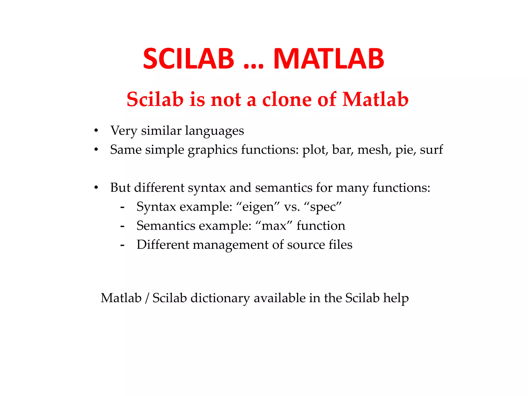 SCILAB … MATLAB 
Scilab is not a clone of Matlab 
• Very similar languages 
• Same simple graphics functions: plot, bar, mesh, pie, surf 
• But different syntax and semantics for many functions: 
- Syntax example: “eigen” vs. “spec” 
- Semantics example: “max” function 
- Different management of source files 
Matlab / Scilab dictionary available in the Scilab help 
 