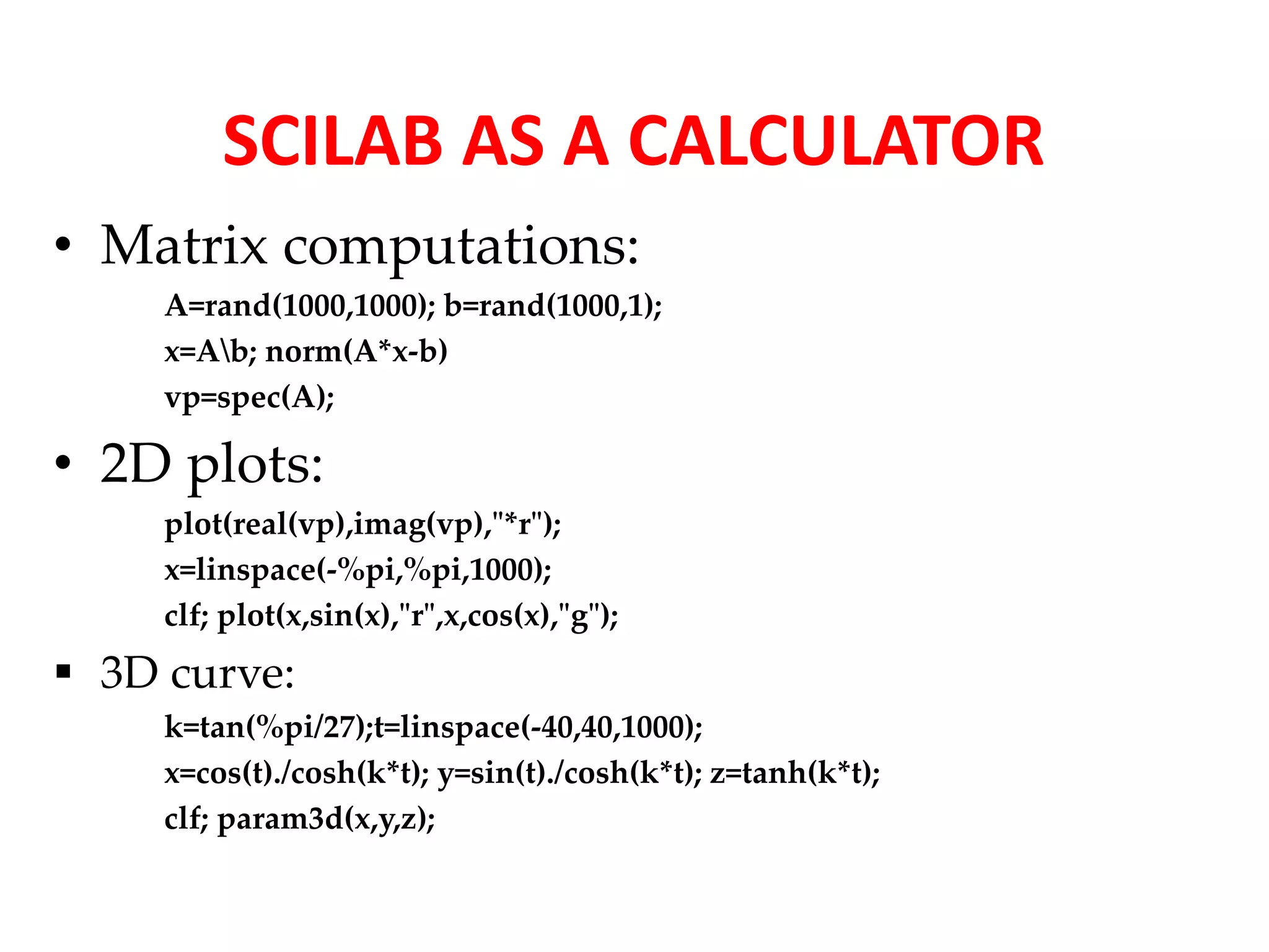 SCILAB AS A CALCULATOR 
• Matrix computations: 
A=rand(1000,1000); b=rand(1000,1); 
x=Ab; norm(A*x-b) 
vp=spec(A); 
• 2D plots: 
plot(real(vp),imag(vp),"*r"); 
x=linspace(-%pi,%pi,1000); 
clf; plot(x,sin(x),"r",x,cos(x),"g"); 
 3D curve: 
k=tan(%pi/27);t=linspace(-40,40,1000); 
x=cos(t)./cosh(k*t); y=sin(t)./cosh(k*t); z=tanh(k*t); 
clf; param3d(x,y,z); 
 