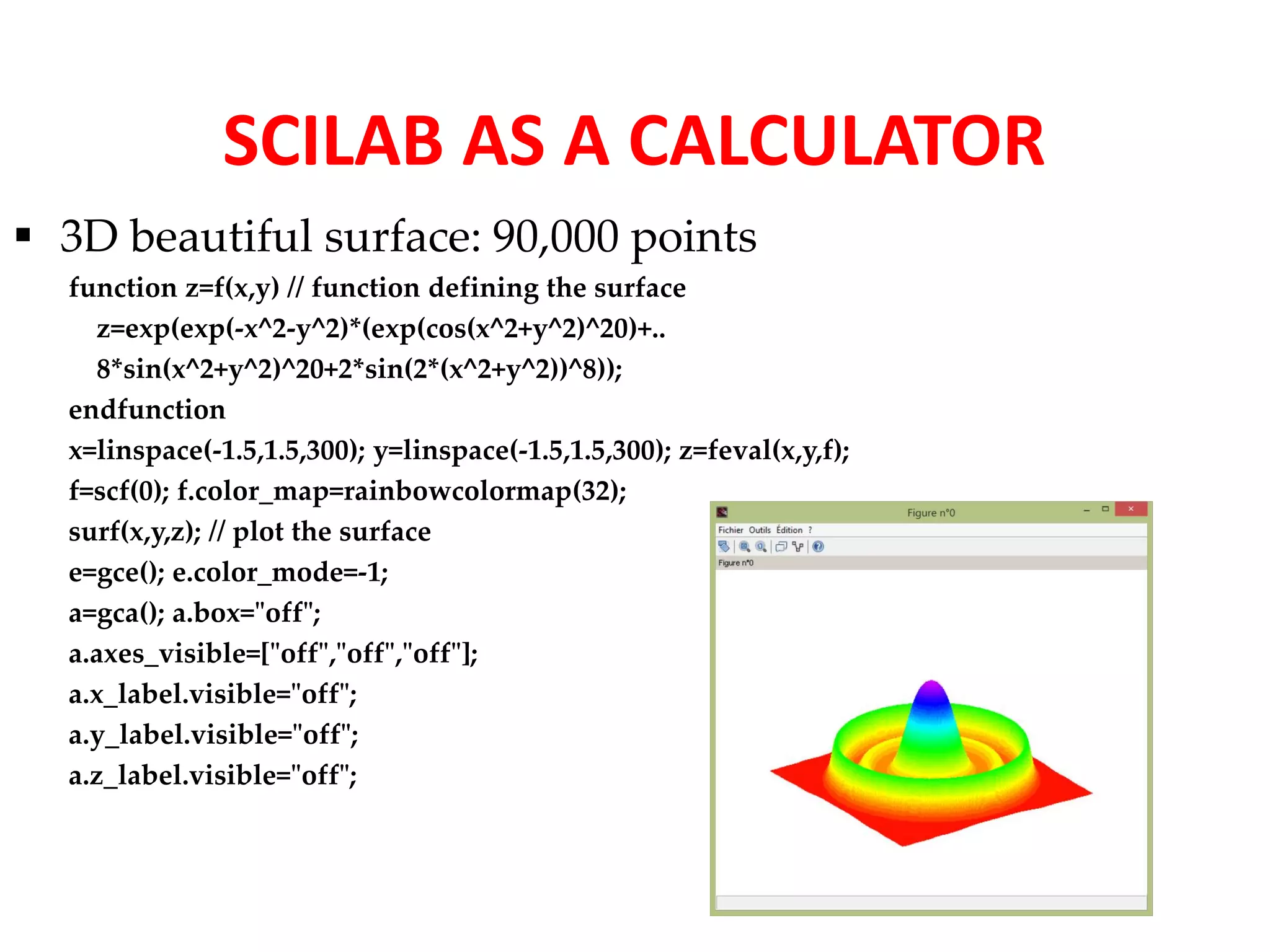 SCILAB AS A CALCULATOR 
 3D beautiful surface: 90,000 points 
function z=f(x,y) // function defining the surface 
z=exp(exp(-x^2-y^2)*(exp(cos(x^2+y^2)^20)+.. 
8*sin(x^2+y^2)^20+2*sin(2*(x^2+y^2))^8)); 
endfunction 
x=linspace(-1.5,1.5,300); y=linspace(-1.5,1.5,300); z=feval(x,y,f); 
f=scf(0); f.color_map=rainbowcolormap(32); 
surf(x,y,z); // plot the surface 
e=gce(); e.color_mode=-1; 
a=gca(); a.box="off"; 
a.axes_visible=["off","off","off"]; 
a.x_label.visible="off"; 
a.y_label.visible="off"; 
a.z_label.visible="off"; 
 