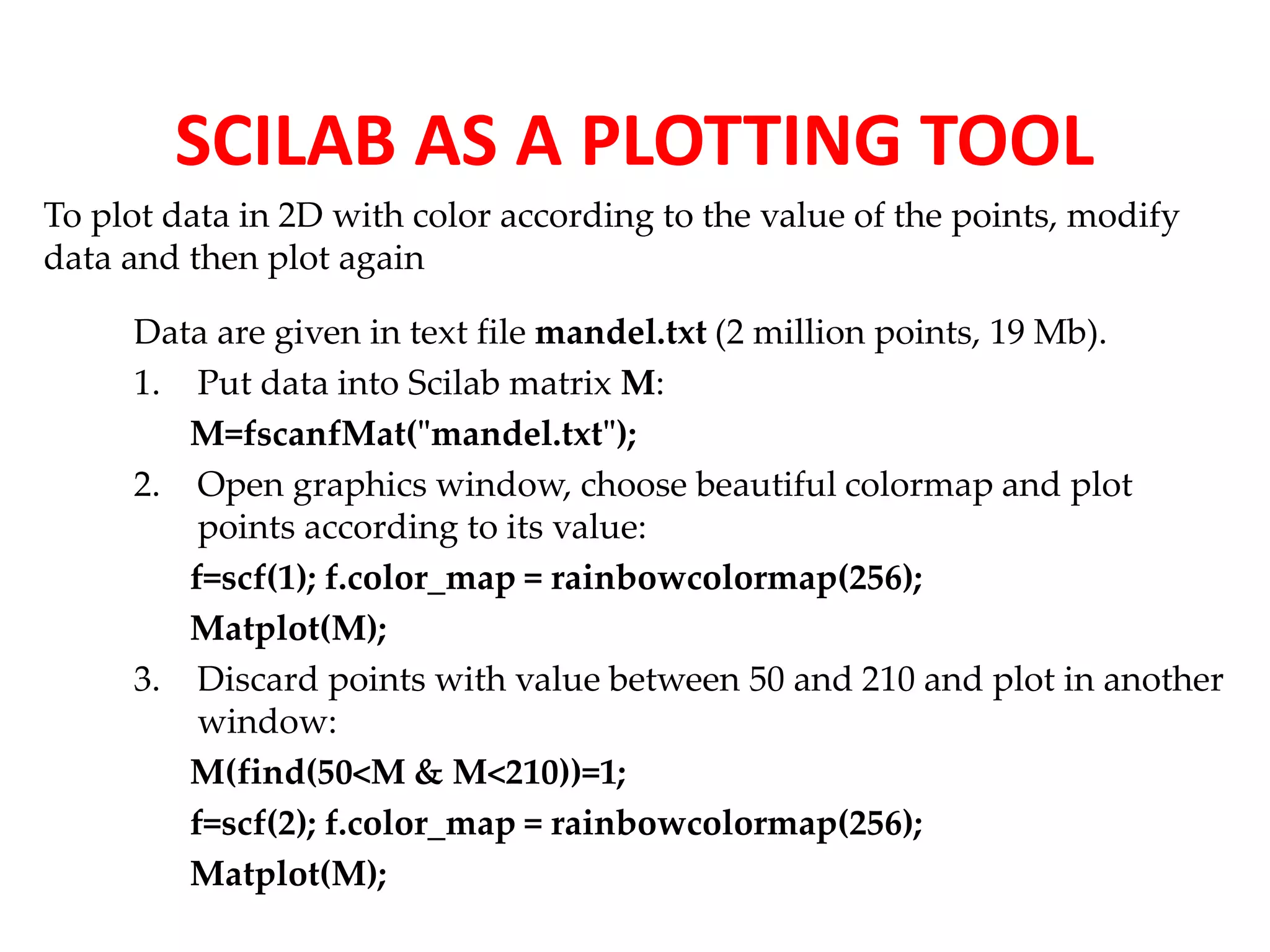 SCILAB AS A PLOTTING TOOL 
To plot data in 2D with color according to the value of the points, modify 
data and then plot again 
Data are given in text file mandel.txt (2 million points, 19 Mb). 
1. Put data into Scilab matrix M: 
M=fscanfMat("mandel.txt"); 
2. Open graphics window, choose beautiful colormap and plot 
points according to its value: 
f=scf(1); f.color_map = rainbowcolormap(256); 
Matplot(M); 
3. Discard points with value between 50 and 210 and plot in another 
window: 
M(find(50<M & M<210))=1; 
f=scf(2); f.color_map = rainbowcolormap(256); 
Matplot(M); 
 
