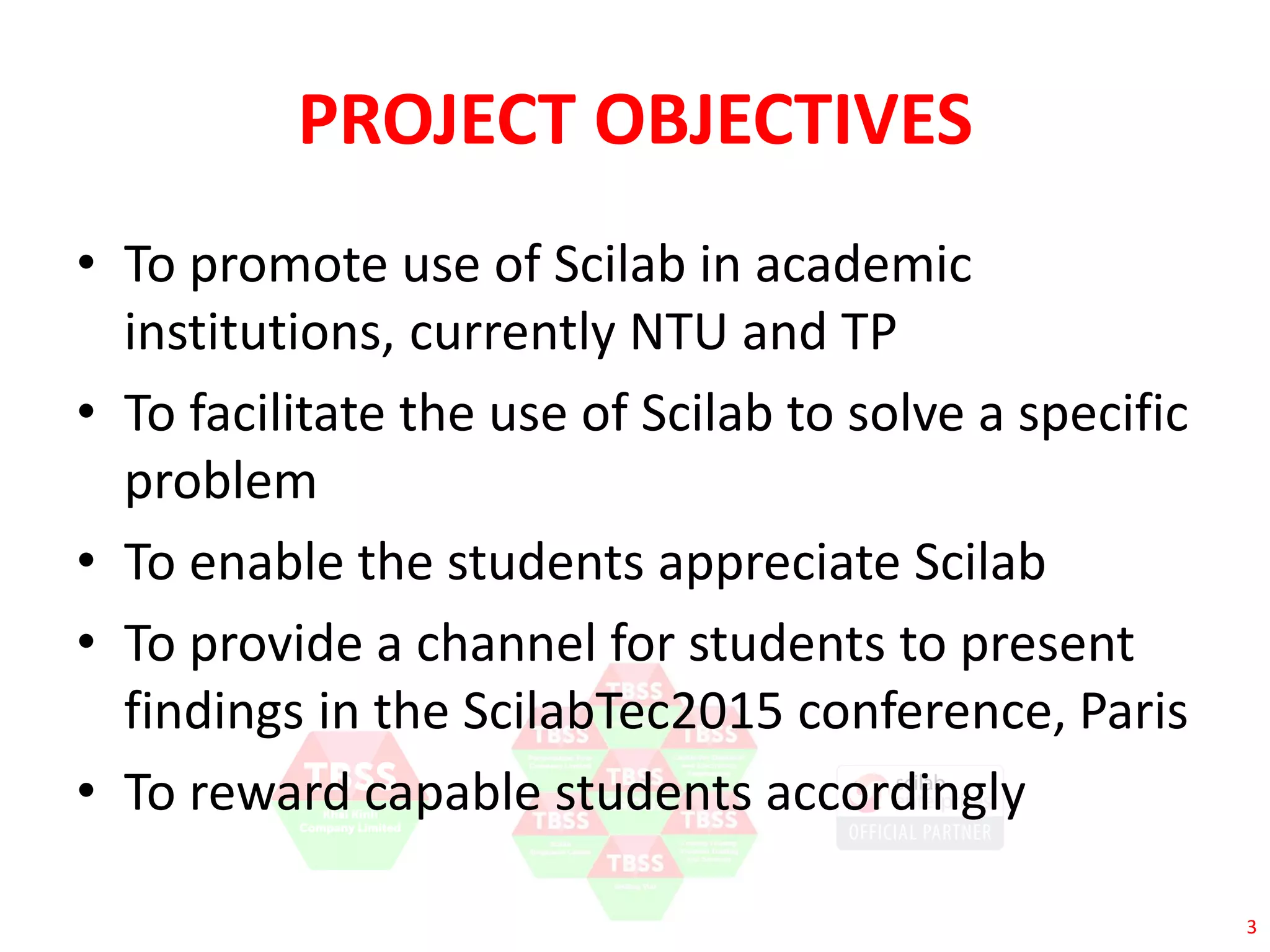 3 
PROJECT OBJECTIVES 
• To promote use of Scilab in academic 
institutions, currently NTU and TP 
• To facilitate the use of Scilab to solve a specific 
problem 
• To enable the students appreciate Scilab 
• To provide a channel for students to present 
findings in the ScilabTec2015 conference, Paris 
• To reward capable students accordingly 
 