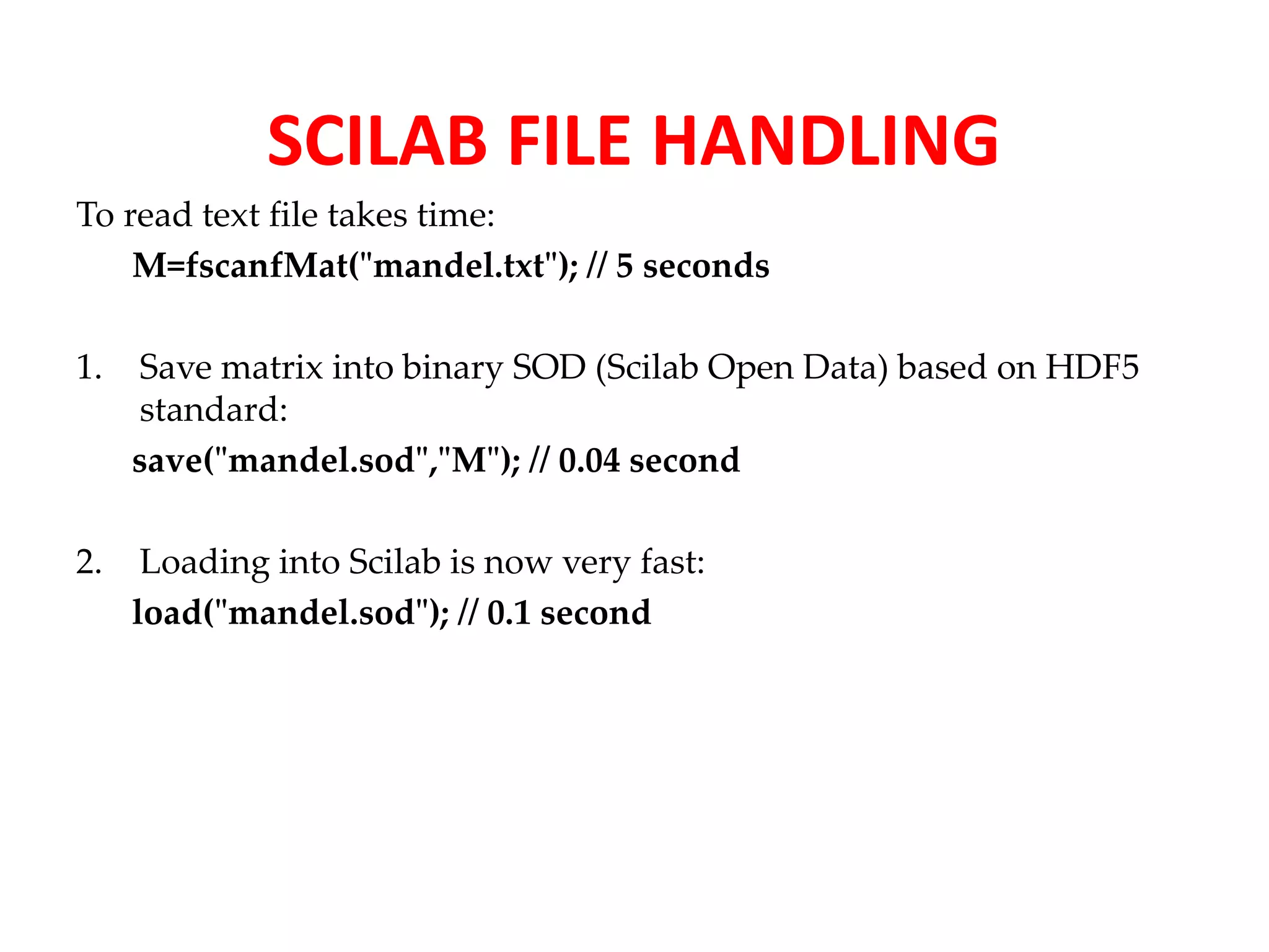 SCILAB FILE HANDLING 
To read text file takes time: 
M=fscanfMat("mandel.txt"); // 5 seconds 
1. Save matrix into binary SOD (Scilab Open Data) based on HDF5 
standard: 
save("mandel.sod","M"); // 0.04 second 
2. Loading into Scilab is now very fast: 
load("mandel.sod"); // 0.1 second 
 