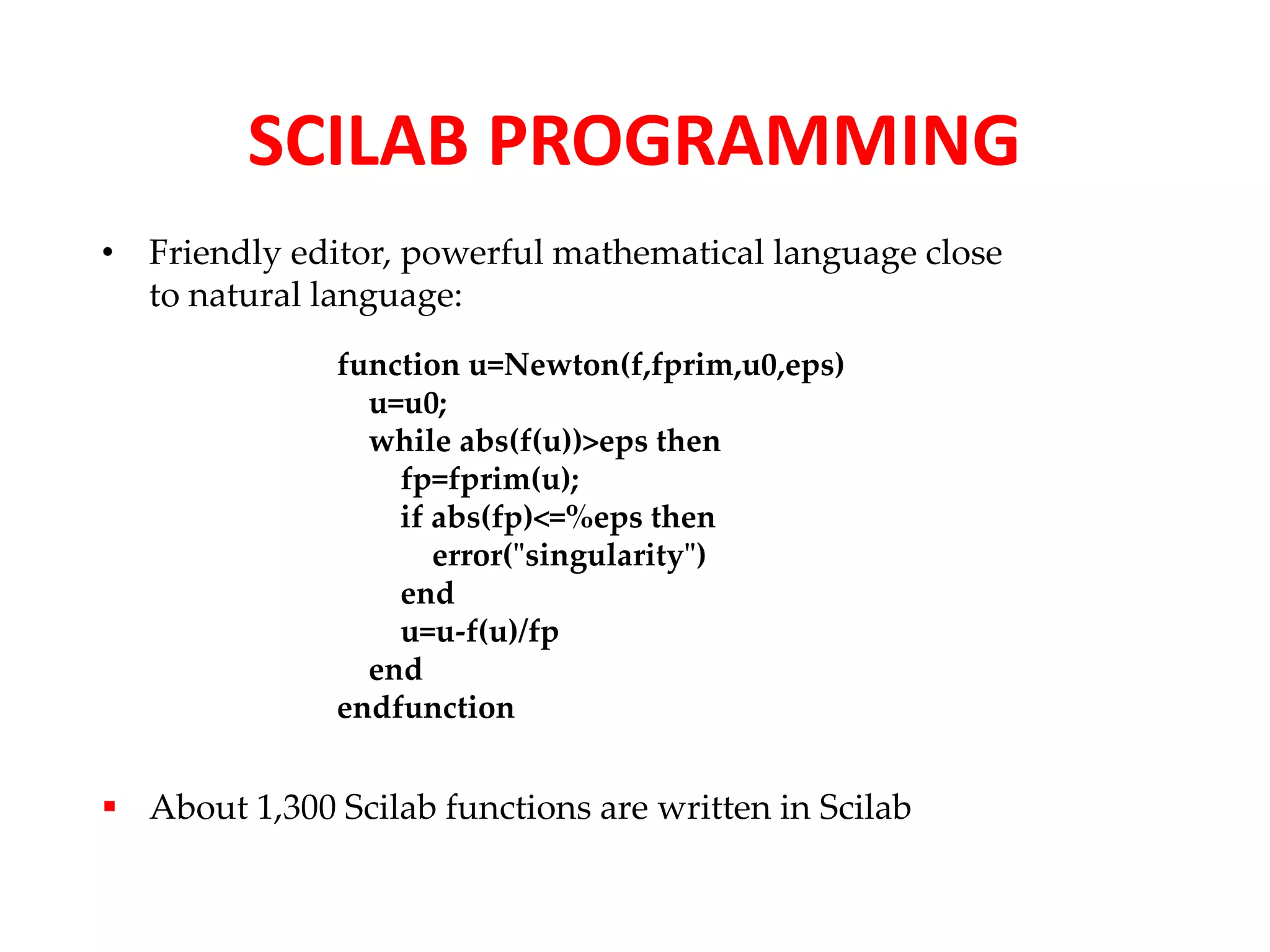 SCILAB PROGRAMMING 
• Friendly editor, powerful mathematical language close 
to natural language: 
function u=Newton(f,fprim,u0,eps) 
u=u0; 
while abs(f(u))>eps then 
fp=fprim(u); 
if abs(fp)<=%eps then 
error("singularity") 
end 
u=u-f(u)/fp 
end 
endfunction 
 About 1,300 Scilab functions are written in Scilab 
 
