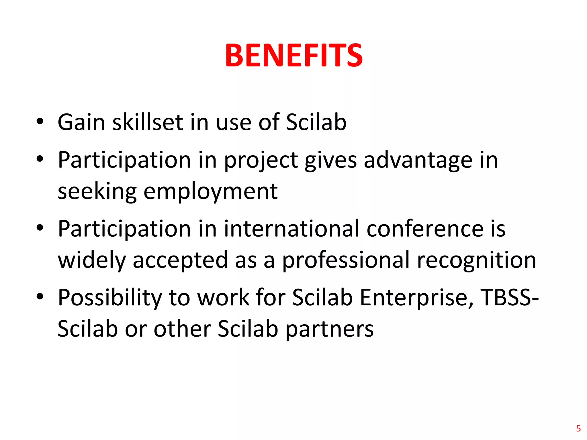 BENEFITS 
• Gain skillset in use of Scilab 
• Participation in project gives advantage in 
seeking employment 
• Participation in international conference is 
widely accepted as a professional recognition 
• Possibility to work for Scilab Enterprise, TBSS-Scilab 
or other Scilab partners 
5 
 