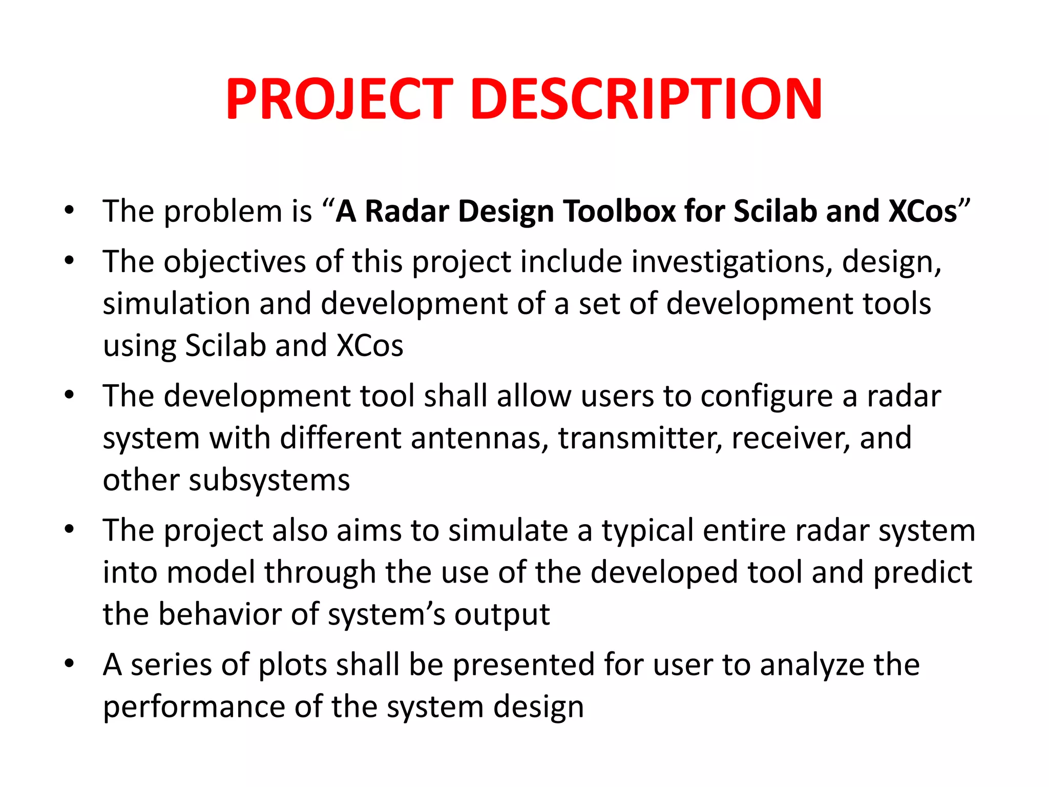 PROJECT DESCRIPTION 
• The problem is “A Radar Design Toolbox for Scilab and XCos” 
• The objectives of this project include investigations, design, 
simulation and development of a set of development tools 
using Scilab and XCos 
• The development tool shall allow users to configure a radar 
system with different antennas, transmitter, receiver, and 
other subsystems 
• The project also aims to simulate a typical entire radar system 
into model through the use of the developed tool and predict 
the behavior of system’s output 
• A series of plots shall be presented for user to analyze the 
performance of the system design 
 