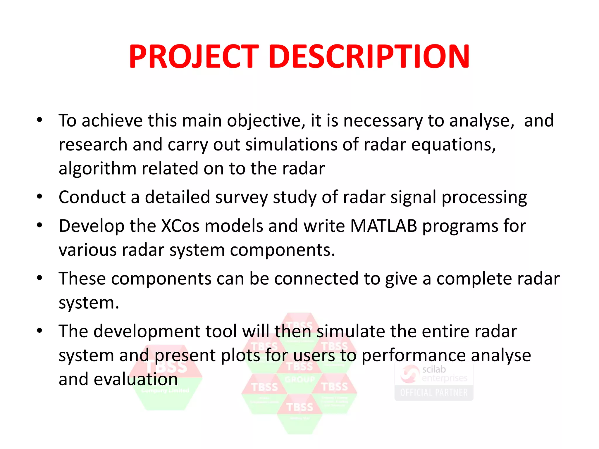 PROJECT DESCRIPTION 
• To achieve this main objective, it is necessary to analyse, and 
research and carry out simulations of radar equations, 
algorithm related on to the radar 
• Conduct a detailed survey study of radar signal processing 
• Develop the XCos models and write Scilab programs for 
various radar system components. 
• These components can be connected to give a complete radar 
system. 
• The development tool will then simulate the entire radar 
system and present plots for users to performance analyse 
and evaluation 
 