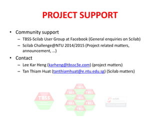 PROJECT SUPPORT 
• Community support 
– TBSS-Scilab User Group at Facebook (General enquiries on Scilab) 
– Scilab Challenge@NTU 2014/2015 (Project related matters, 
announcement, …) 
• Contact 
– Lee Kar Heng (karheng@tbssc3e.com) (project matters) 
– Tan Thiam Huat (tanthiamhuat@e.ntu.edu.sg) (Scilab matters) 
 