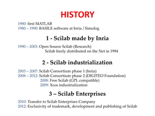 HISTORY 
1980: first MATLAB 
1980 – 1990: BASILE software at Inria / Simulog 
1 - Scilab made by Inria 
1990 – 2003: Open Source Scilab (Research) 
Scilab freely distributed on the Net in 1994 
2 - Scilab industrialization 
2003 – 2007: Scilab Consortium phase 1 (Inria) 
2008 – 2012: Scilab Consortium phase 2 (DIGITEO Foundation) 
2008: Free Scilab (GPL compatible) 
2009: Xcos industrialization 
3 – Scilab Enterprises 
2010: Transfer to Scilab Enterprises Company 
2012: Exclusivity of trademark, development and publishing of Scilab 
 