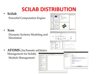 • Scilab 
SCILAB DISTRIBUTION 
Powerful Computation Engine 
• Xcos 
Dynamic Systems Modeling and 
Simulation 
• ATOMS (AuTomatic mOdules 
Management for Scilab) 
Module Management 
 
