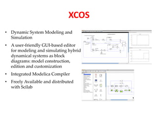 • Dynamic System Modeling and 
Simulation 
• A user-friendly GUI-based editor 
for modeling and simulating hybrid 
dynamical systems as block 
diagrams: model construction, 
edition and customization 
• Integrated Modelica Compiler 
• Freely Available and distributed 
with Scilab 
XCOS 
 
