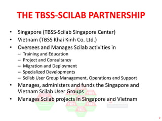 2 
THE TBSS-SCILAB PARTNERSHIP 
• Singapore (TBSS-Scilab Singapore Center) 
• Vietnam (TBSS Khai Kinh Co. Ltd.) 
• Oversees and Manages Scilab activities in 
– Training and Education 
– Project and Consultancy 
– Migration and Deployment 
– Specialized Developments 
– Scilab User Group Management, Operations and Support 
• Manages, administers and funds the Singapore and 
Vietnam Scilab User Groups 
• Manages Scilab projects in Singapore and Vietnam 
 