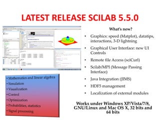 LATEST RELEASE SCILAB 5.5.0 
What’s new? 
• Graphics: speed (Matplot), datatips, 
interactions, 3-D lightning 
• Graphical User Interface: new UI 
Controls 
• Remote file Access (sciCurl) 
• Scilab/MPI (Message Passing 
Interface) 
• Java Integration (JIMS) 
• HDF5 management 
• Localization of external modules 
Works under Windows XP/Vista/7/8, 
GNU/Linux and Mac OS X, 32 bits and 
64 bits 
 
