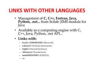 LINKS WITH OTHER LANGUAGES 
• Management of C, C++, Fortran, Java, 
Python, .net... from Scilab: JIMS module for 
Java 
• Available as a computing engine with C, 
C++, Java, Python, .net API... 
• Links with: 
– Excel®, COM/DCOM® (Microsoft), 
– Labview® (National Instruments), 
– Isight® (Dassault Systèmes), 
– Alternova® (Eurodecision), 
– modeFRONTIER® (ESTECO), 
– etc. 
 