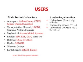 USERS 
Main industrial sectors 
• Aerospace: Airbus Group, CNES, 
Safran, Dassault Aviation 
• Transportation: Renault, LEONI, 
Siemens, Alstom, Faurecia 
• Mechanical: ArcelorMittal, Aperam 
• Energy: EDF, RTE, CEA, Total, IFP 
• Defence: DGA, THALES 
• Health: SANOFI 
• Telecom: Orange 
• Earth Science: BRGM, Eramet 
Academics, education 
 High schools (French high 
schools) 
 Engineering schools (TP, …) 
 Universities (HCMUT, NUT, 
SUTD, …) 
In red: Scilab Enterprises customers 
 