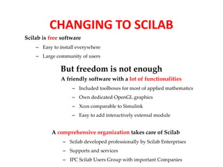 CHANGING TO SCILAB 
Scilab is free software 
– Easy to install everywhere 
– Large community of users 
But freedom is not enough 
A friendly software with a lot of functionalities 
– Included toolboxes for most of applied mathematics 
– Own dedicated OpenGL graphics 
– Xcos comparable to Simulink 
– Easy to add interactively external module 
A comprehensive organization takes care of Scilab 
– Scilab developed professionally by Scilab Enterprises 
– Supports and services 
– IPC Scilab Users Group with important Companies 
 
