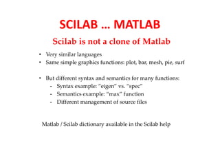 SCILAB … MATLAB 
Scilab is not a clone of Matlab 
• Very similar languages 
• Same simple graphics functions: plot, bar, mesh, pie, surf 
• But different syntax and semantics for many functions: 
- Syntax example: “eigen” vs. “spec” 
- Semantics example: “max” function 
- Different management of source files 
Matlab / Scilab dictionary available in the Scilab help 
 