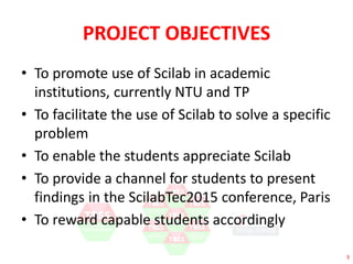 3 
PROJECT OBJECTIVES 
• To promote use of Scilab in academic 
institutions, currently NTU and TP 
• To facilitate the use of Scilab to solve a specific 
problem 
• To enable the students appreciate Scilab 
• To provide a channel for students to present 
findings in the ScilabTec2015 conference, Paris 
• To reward capable students accordingly 
 