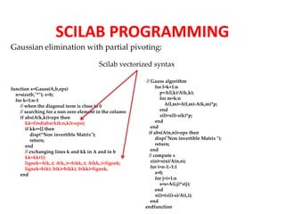 SCILAB PROGRAMMING 
Gaussian elimination with partial pivoting: 
function x=Gauss(A,b,eps) 
n=size(b,"*"); x=b; 
for k=1:n-1 
Scilab vectorized syntax 
// when the diagonal term is close to 0 
// searching for a non zero element in the column 
if abs(A(k,k))<eps then 
kk=find(abs(A(k:n,k))>eps); 
if kk==[] then 
disp(“Non invertible Matrix"); 
return; 
end 
// exchanging lines k and kk in A and in b 
kk=kk(1); 
lignek=A(k,:); A(k,:)=A(kk,:); A(kk,:)=lignek; 
lignek=b(k); b(k)=b(kk); b(kk)=lignek; 
end 
// Gauss algorithm 
for l=k+1:n 
p=A(l,k)/A(k,k); 
for m=k:n 
A(l,m)=A(l,m)-A(k,m)*p; 
end 
x(l)=x(l)-x(k)*p; 
end 
end 
if abs(A(n,n))<eps then 
disp("Non invertible Matrix "); 
return; 
end 
// compute x 
x(n)=x(n)/A(n,n); 
for i=n-1:-1:1 
s=0; 
for j=i+1:n 
s=s+A(i,j)*x(j); 
end 
x(i)=(x(i)-s)/A(i,i); 
end 
endfunction 
 