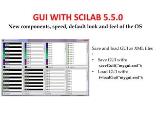 GUI WITH SCILAB 5.5.0 
New components, speed, default look and feel of the OS 
Save and load GUI as XML files 
: 
• Save GUI with: 
saveGui(f,"mygui.xml"); 
• Load GUI with: 
f=loadGui("mygui.xml"); 
 