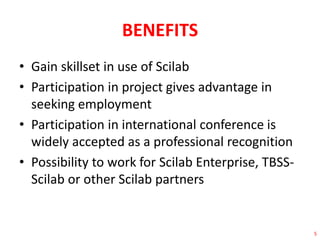 BENEFITS 
• Gain skillset in use of Scilab 
• Participation in project gives advantage in 
seeking employment 
• Participation in international conference is 
widely accepted as a professional recognition 
• Possibility to work for Scilab Enterprise, TBSS-Scilab 
or other Scilab partners 
5 
 